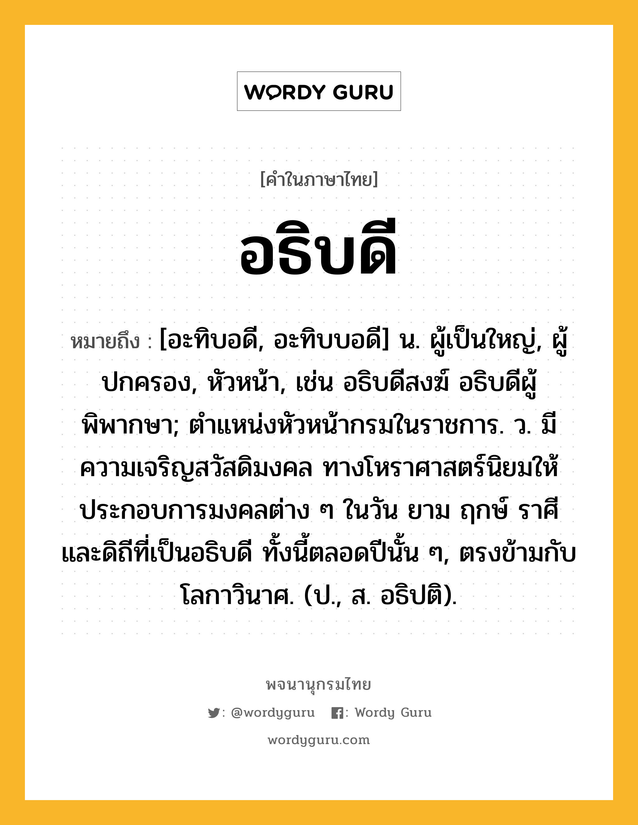 อธิบดี ความหมาย หมายถึงอะไร?, คำในภาษาไทย อธิบดี หมายถึง [อะทิบอดี, อะทิบบอดี] น. ผู้เป็นใหญ่, ผู้ปกครอง, หัวหน้า, เช่น อธิบดีสงฆ์ อธิบดีผู้พิพากษา; ตําแหน่งหัวหน้ากรมในราชการ. ว. มีความเจริญสวัสดิมงคล ทางโหราศาสตร์นิยมให้ประกอบการมงคลต่าง ๆ ในวัน ยาม ฤกษ์ ราศี และดิถีที่เป็นอธิบดี ทั้งนี้ตลอดปีนั้น ๆ, ตรงข้ามกับโลกาวินาศ. (ป., ส. อธิปติ).