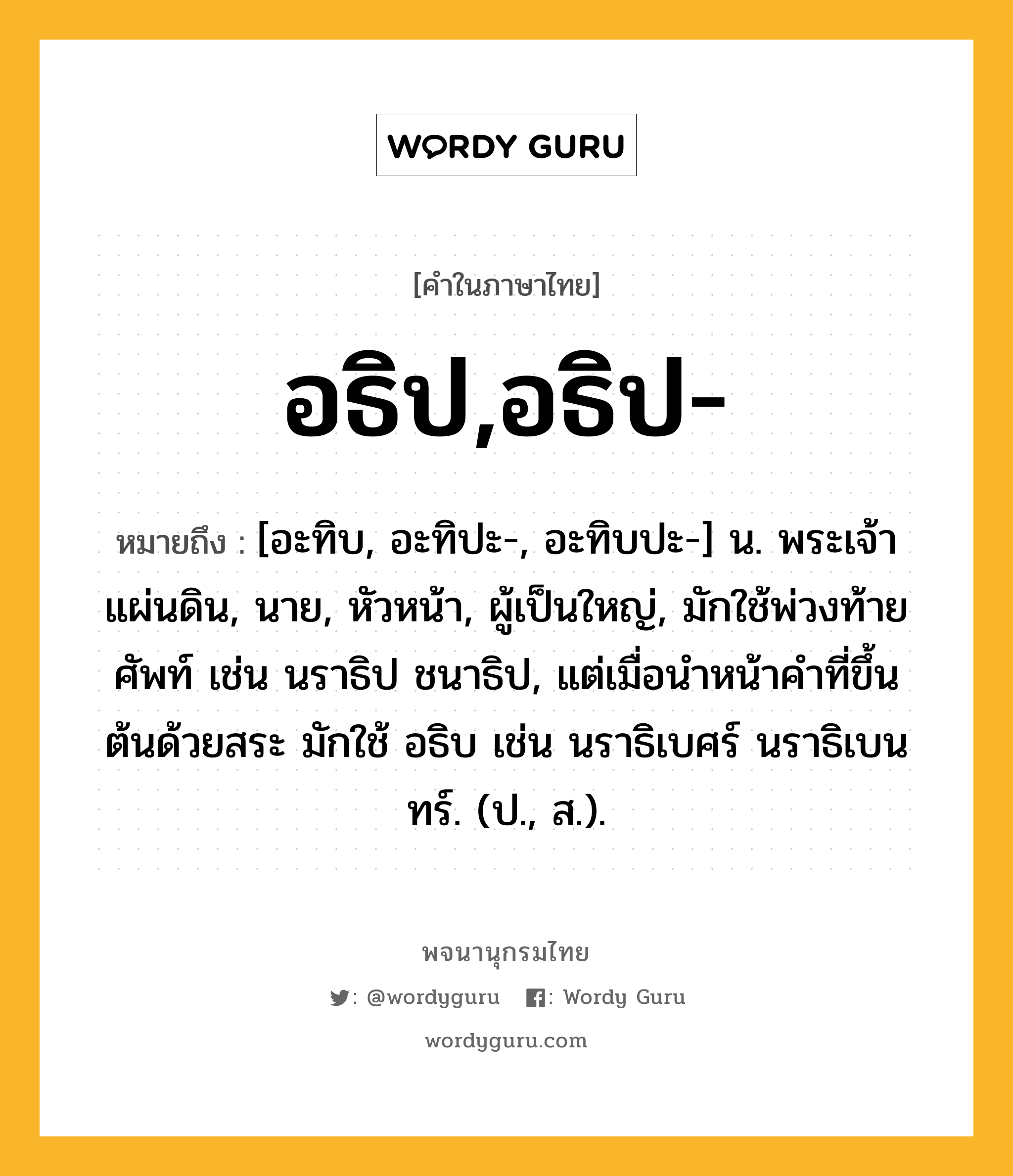 อธิป,อธิป- ความหมาย หมายถึงอะไร?, คำในภาษาไทย อธิป,อธิป- หมายถึง [อะทิบ, อะทิปะ-, อะทิบปะ-] น. พระเจ้าแผ่นดิน, นาย, หัวหน้า, ผู้เป็นใหญ่, มักใช้พ่วงท้ายศัพท์ เช่น นราธิป ชนาธิป, แต่เมื่อนําหน้าคําที่ขึ้นต้นด้วยสระ มักใช้ อธิบ เช่น นราธิเบศร์ นราธิเบนทร์. (ป., ส.).