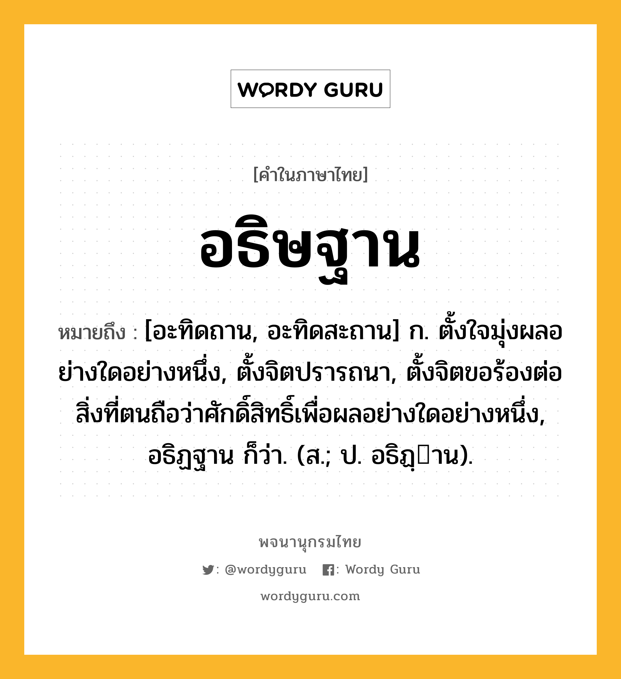 อธิษฐาน ความหมาย หมายถึงอะไร?, คำในภาษาไทย อธิษฐาน หมายถึง [อะทิดถาน, อะทิดสะถาน] ก. ตั้งใจมุ่งผลอย่างใดอย่างหนึ่ง, ตั้งจิตปรารถนา, ตั้งจิตขอร้องต่อสิ่งที่ตนถือว่าศักดิ์สิทธิ์เพื่อผลอย่างใดอย่างหนึ่ง, อธิฏฐาน ก็ว่า. (ส.; ป. อธิฏฺาน).