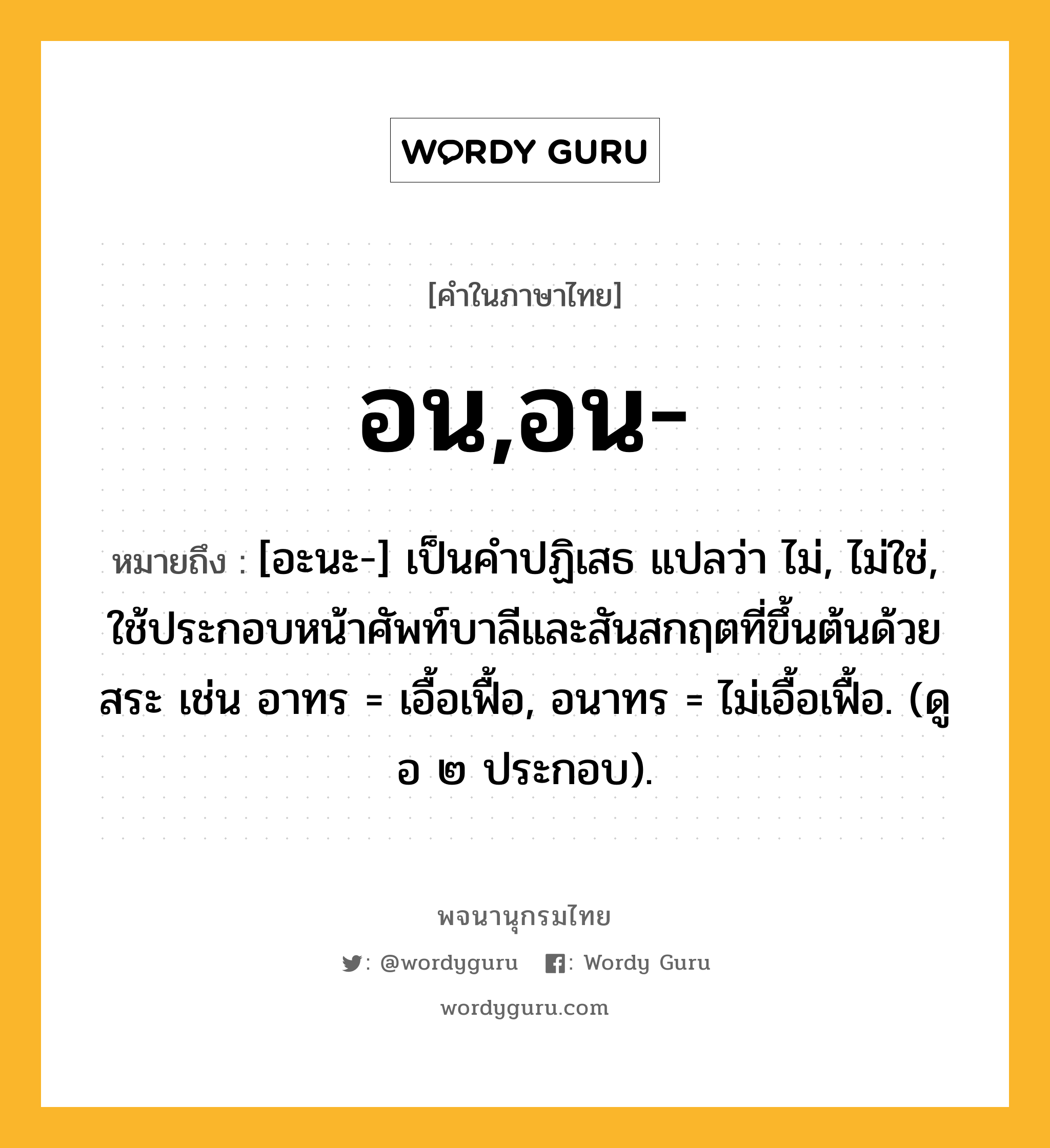 อน,อน- ความหมาย หมายถึงอะไร?, คำในภาษาไทย อน,อน- หมายถึง [อะนะ-] เป็นคําปฏิเสธ แปลว่า ไม่, ไม่ใช่, ใช้ประกอบหน้าศัพท์บาลีและสันสกฤตที่ขึ้นต้นด้วยสระ เช่น อาทร = เอื้อเฟื้อ, อนาทร = ไม่เอื้อเฟื้อ. (ดู อ ๒ ประกอบ).