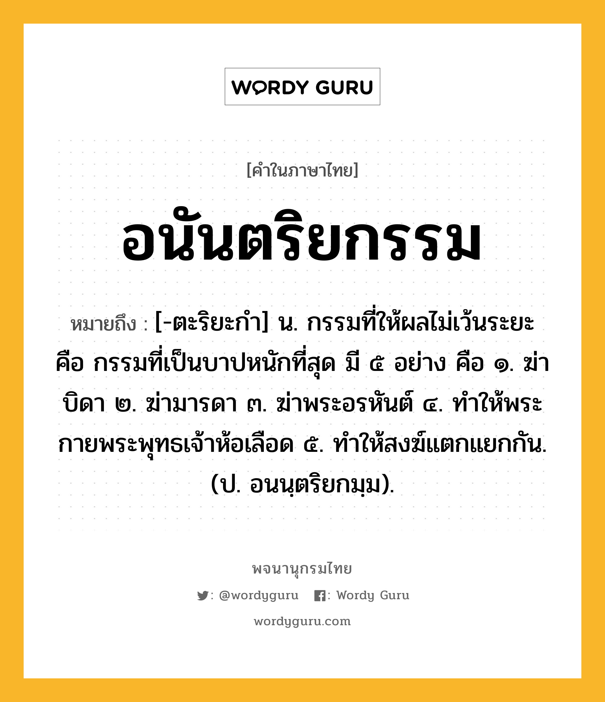 อนันตริยกรรม ความหมาย หมายถึงอะไร?, คำในภาษาไทย อนันตริยกรรม หมายถึง [-ตะริยะกํา] น. กรรมที่ให้ผลไม่เว้นระยะ คือ กรรมที่เป็นบาปหนักที่สุด มี ๕ อย่าง คือ ๑. ฆ่าบิดา ๒. ฆ่ามารดา ๓. ฆ่าพระอรหันต์ ๔. ทําให้พระกายพระพุทธเจ้าห้อเลือด ๕. ทําให้สงฆ์แตกแยกกัน. (ป. อนนฺตริยกมฺม).