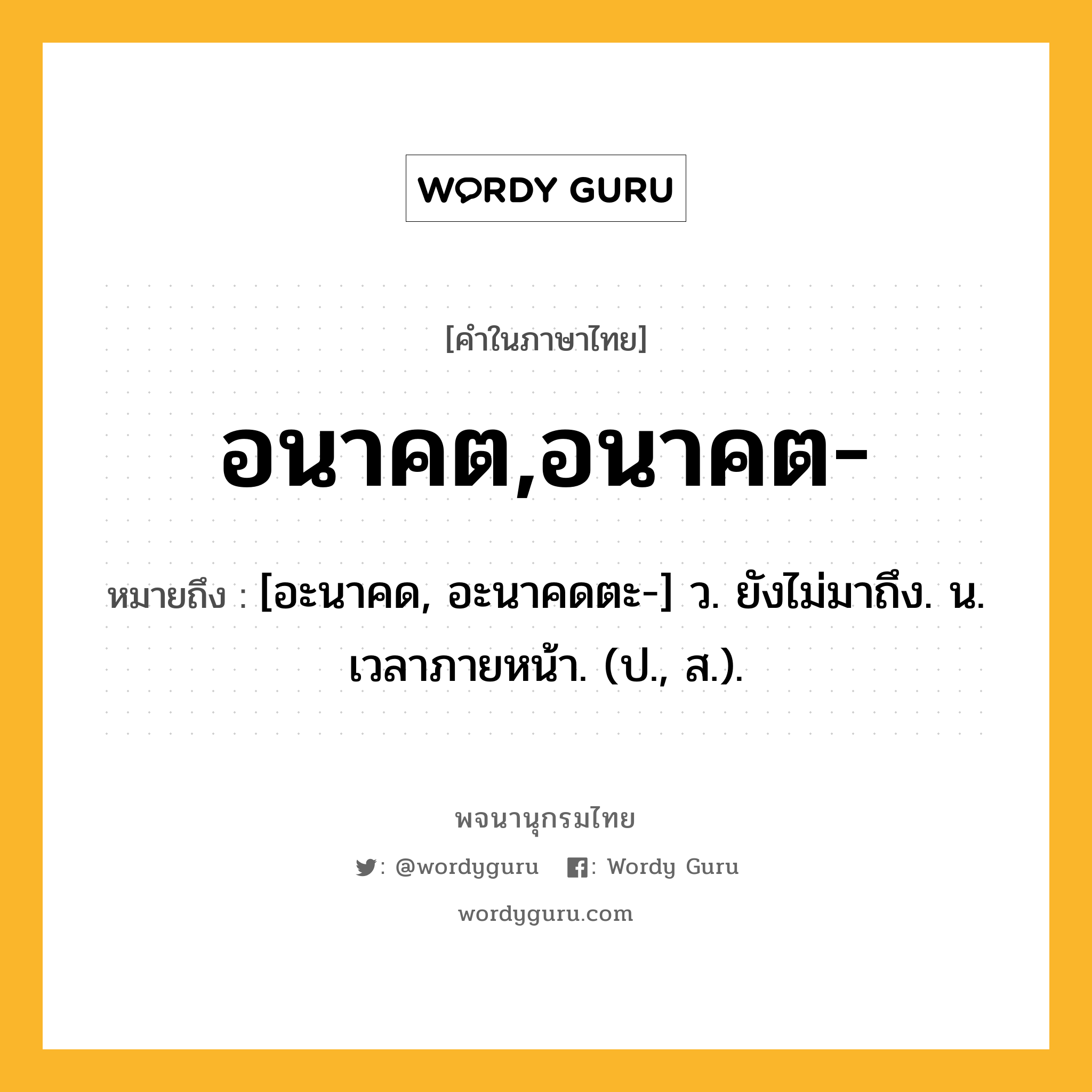 อนาคต,อนาคต- ความหมาย หมายถึงอะไร?, คำในภาษาไทย อนาคต,อนาคต- หมายถึง [อะนาคด, อะนาคดตะ-] ว. ยังไม่มาถึง. น. เวลาภายหน้า. (ป., ส.).