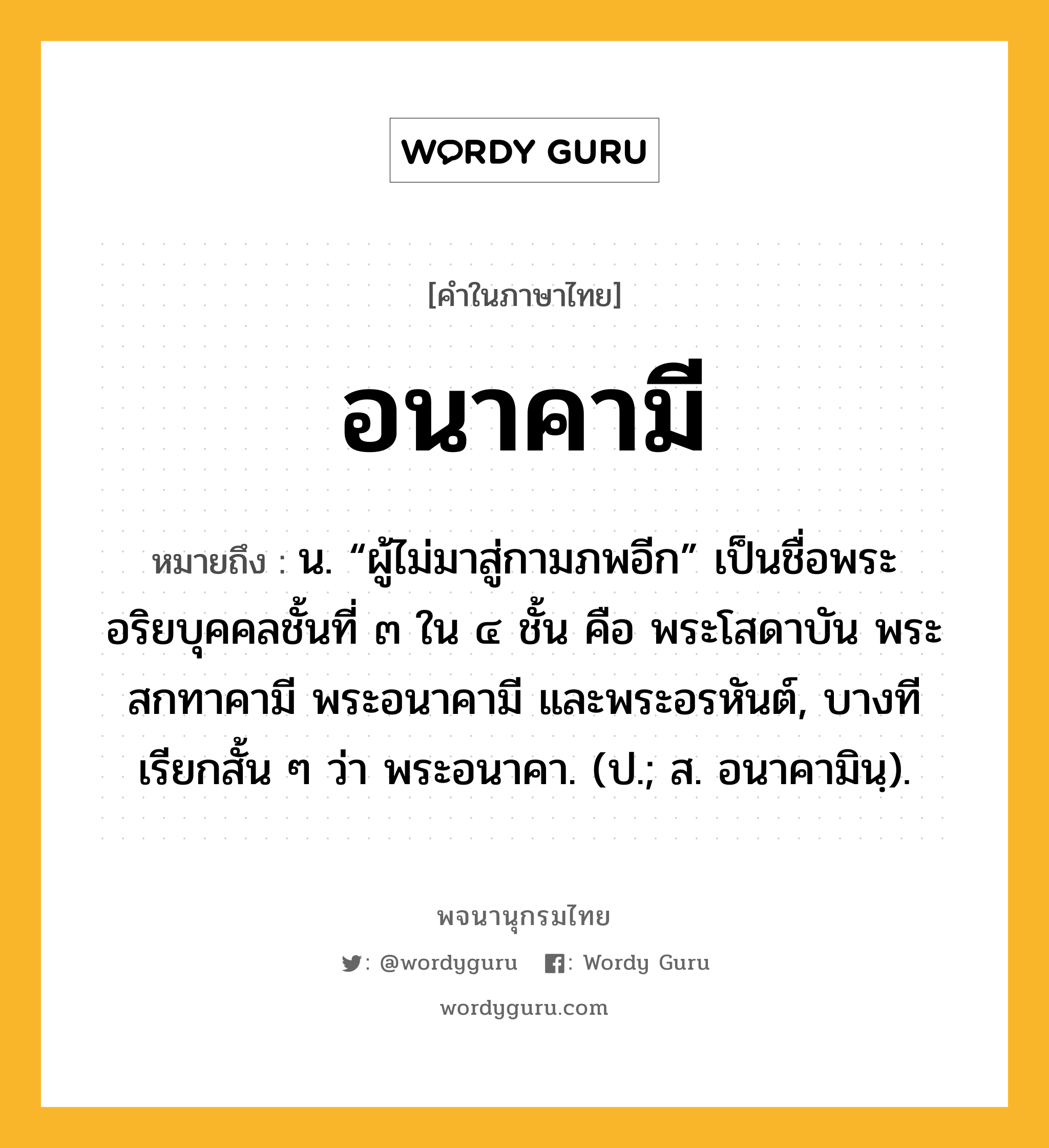 อนาคามี ความหมาย หมายถึงอะไร?, คำในภาษาไทย อนาคามี หมายถึง น. “ผู้ไม่มาสู่กามภพอีก” เป็นชื่อพระอริยบุคคลชั้นที่ ๓ ใน ๔ ชั้น คือ พระโสดาบัน พระสกทาคามี พระอนาคามี และพระอรหันต์, บางทีเรียกสั้น ๆ ว่า พระอนาคา. (ป.; ส. อนาคามินฺ).