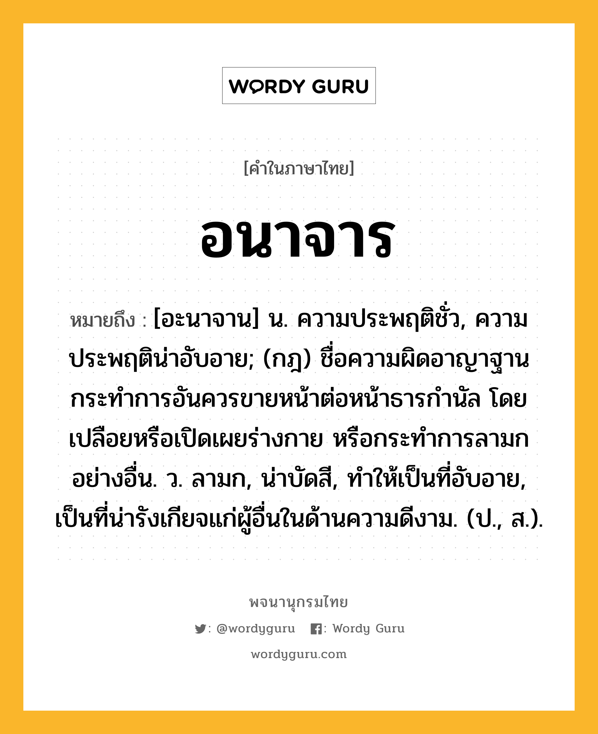 อนาจาร ความหมาย หมายถึงอะไร?, คำในภาษาไทย อนาจาร หมายถึง [อะนาจาน] น. ความประพฤติชั่ว, ความประพฤติน่าอับอาย; (กฎ) ชื่อความผิดอาญาฐานกระทําการอันควรขายหน้าต่อหน้าธารกํานัล โดยเปลือยหรือเปิดเผยร่างกาย หรือกระทําการลามกอย่างอื่น. ว. ลามก, น่าบัดสี, ทําให้เป็นที่อับอาย, เป็นที่น่ารังเกียจแก่ผู้อื่นในด้านความดีงาม. (ป., ส.).