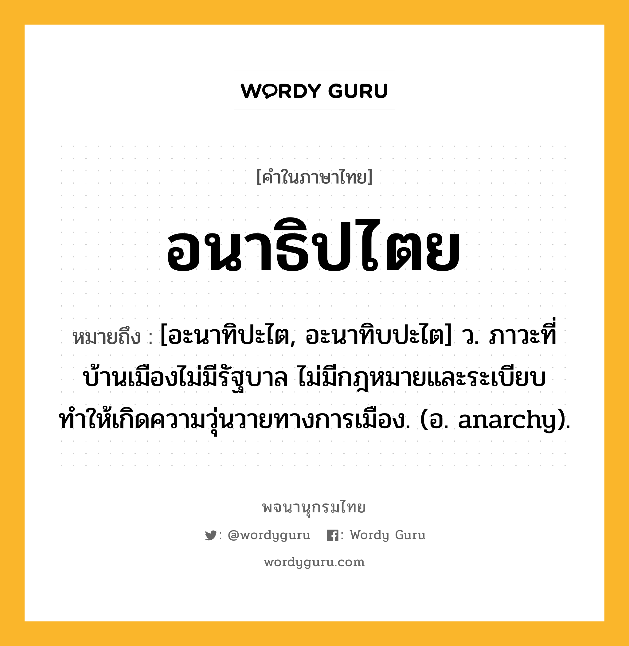 อนาธิปไตย ความหมาย หมายถึงอะไร?, คำในภาษาไทย อนาธิปไตย หมายถึง [อะนาทิปะไต, อะนาทิบปะไต] ว. ภาวะที่บ้านเมืองไม่มีรัฐบาล ไม่มีกฎหมายและระเบียบ ทำให้เกิดความวุ่นวายทางการเมือง. (อ. anarchy).