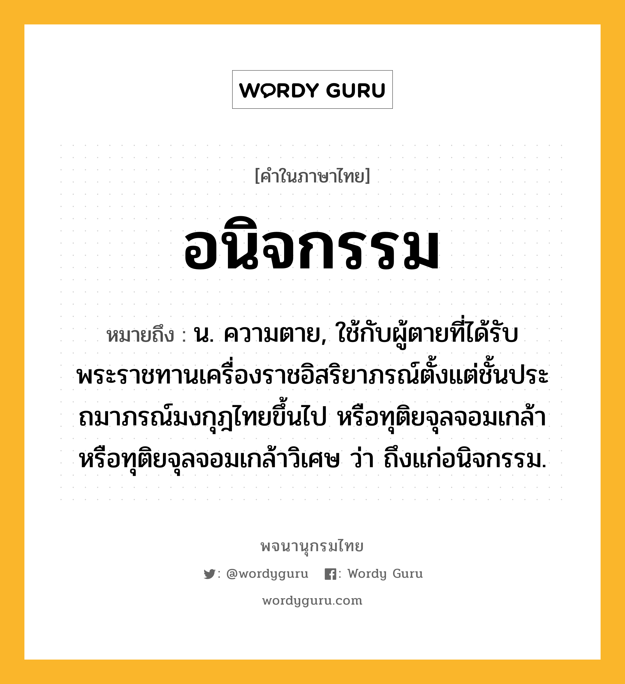 อนิจกรรม ความหมาย หมายถึงอะไร?, คำในภาษาไทย อนิจกรรม หมายถึง น. ความตาย, ใช้กับผู้ตายที่ได้รับพระราชทานเครื่องราชอิสริยาภรณ์ตั้งแต่ชั้นประถมาภรณ์มงกุฎไทยขึ้นไป หรือทุติยจุลจอมเกล้า หรือทุติยจุลจอมเกล้าวิเศษ ว่า ถึงแก่อนิจกรรม.