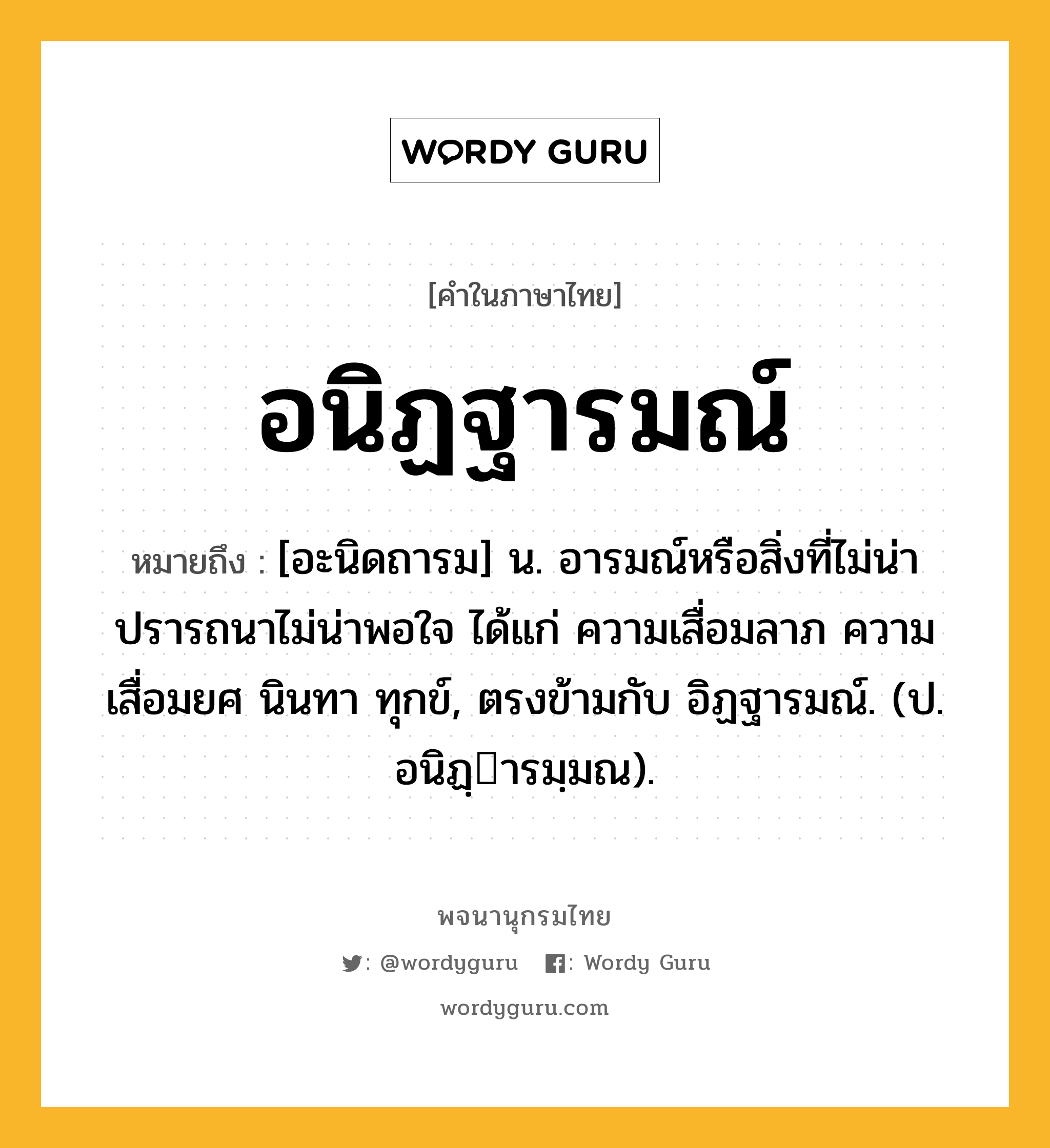 อนิฏฐารมณ์ ความหมาย หมายถึงอะไร?, คำในภาษาไทย อนิฏฐารมณ์ หมายถึง [อะนิดถารม] น. อารมณ์หรือสิ่งที่ไม่น่าปรารถนาไม่น่าพอใจ ได้แก่ ความเสื่อมลาภ ความเสื่อมยศ นินทา ทุกข์, ตรงข้ามกับ อิฏฐารมณ์. (ป. อนิฏฺารมฺมณ).