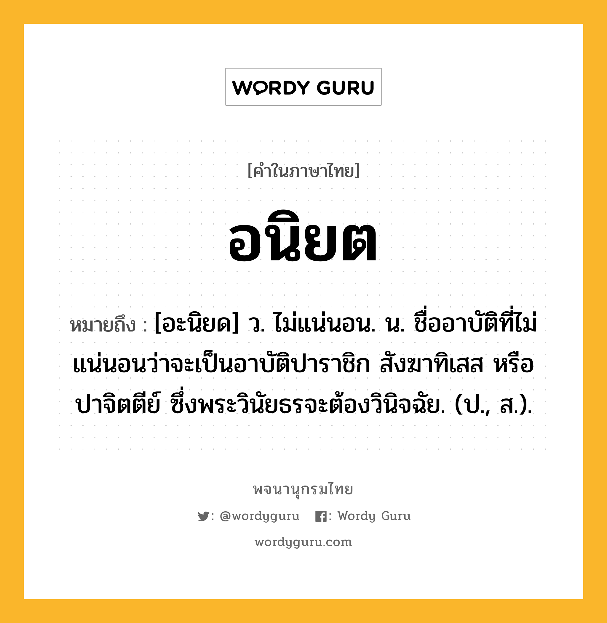 อนิยต ความหมาย หมายถึงอะไร?, คำในภาษาไทย อนิยต หมายถึง [อะนิยด] ว. ไม่แน่นอน. น. ชื่ออาบัติที่ไม่แน่นอนว่าจะเป็นอาบัติปาราชิก สังฆาทิเสส หรือปาจิตตีย์ ซึ่งพระวินัยธรจะต้องวินิจฉัย. (ป., ส.).