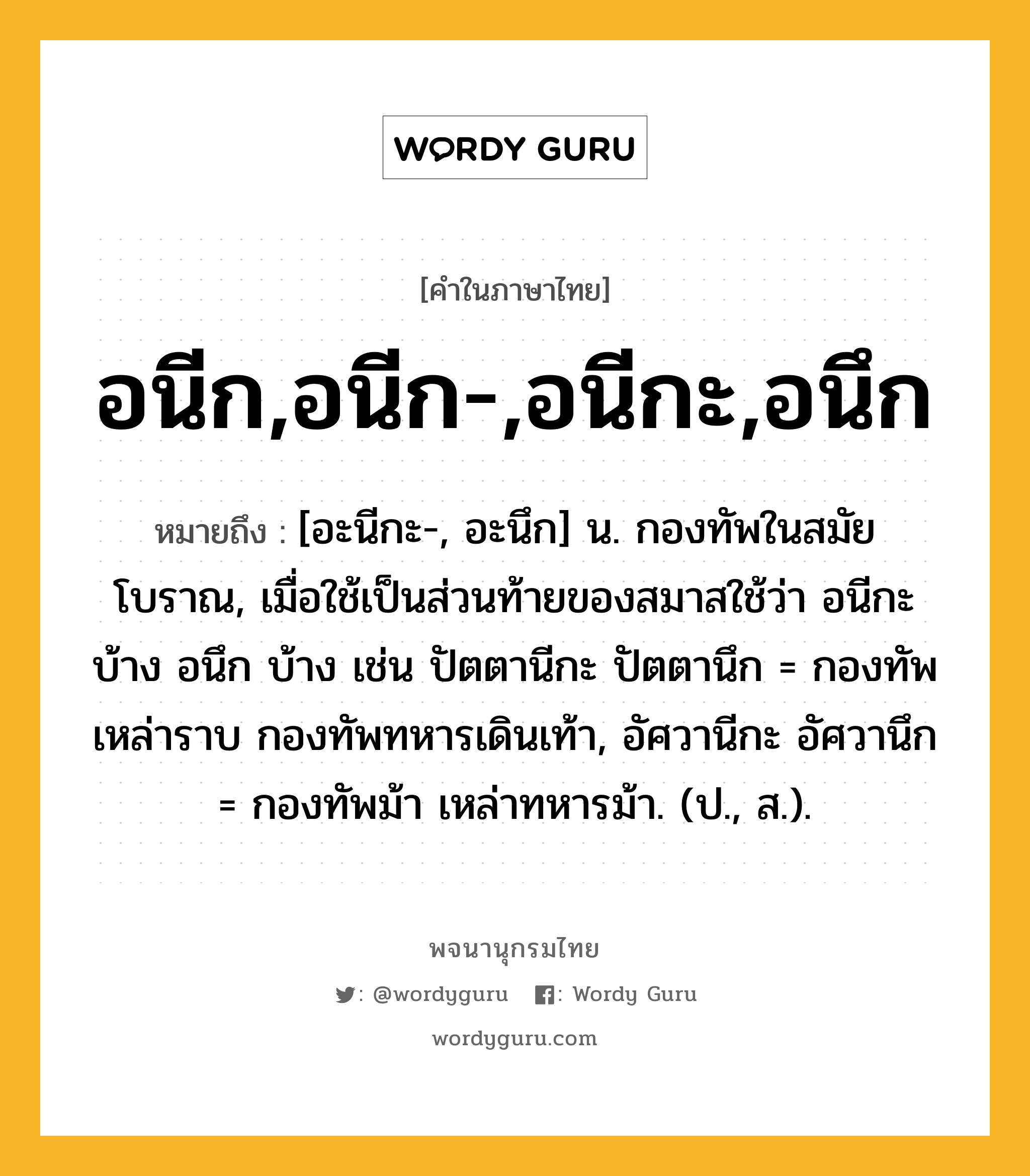 อนีก,อนีก-,อนีกะ,อนึก ความหมาย หมายถึงอะไร?, คำในภาษาไทย อนีก,อนีก-,อนีกะ,อนึก หมายถึง [อะนีกะ-, อะนึก] น. กองทัพในสมัยโบราณ, เมื่อใช้เป็นส่วนท้ายของสมาสใช้ว่า อนีกะ บ้าง อนึก บ้าง เช่น ปัตตานีกะ ปัตตานึก = กองทัพเหล่าราบ กองทัพทหารเดินเท้า, อัศวานีกะ อัศวานึก = กองทัพม้า เหล่าทหารม้า. (ป., ส.).