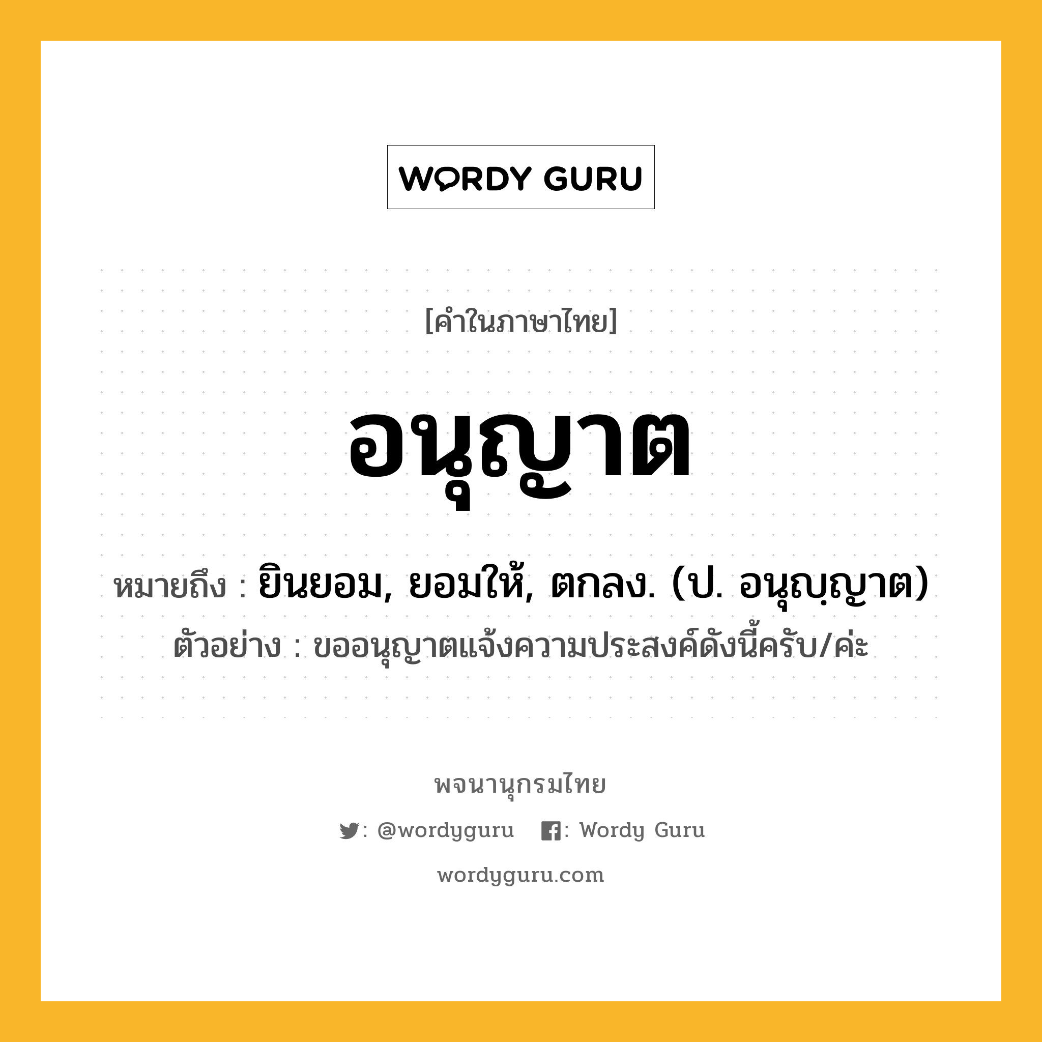 อนุญาต ความหมาย หมายถึงอะไร?, คำในภาษาไทย อนุญาต หมายถึง ยินยอม, ยอมให้, ตกลง. (ป. อนุญฺญาต) ประเภท ก ตัวอย่าง ขออนุญาตแจ้งความประสงค์ดังนี้ครับ/ค่ะ หมวด ก