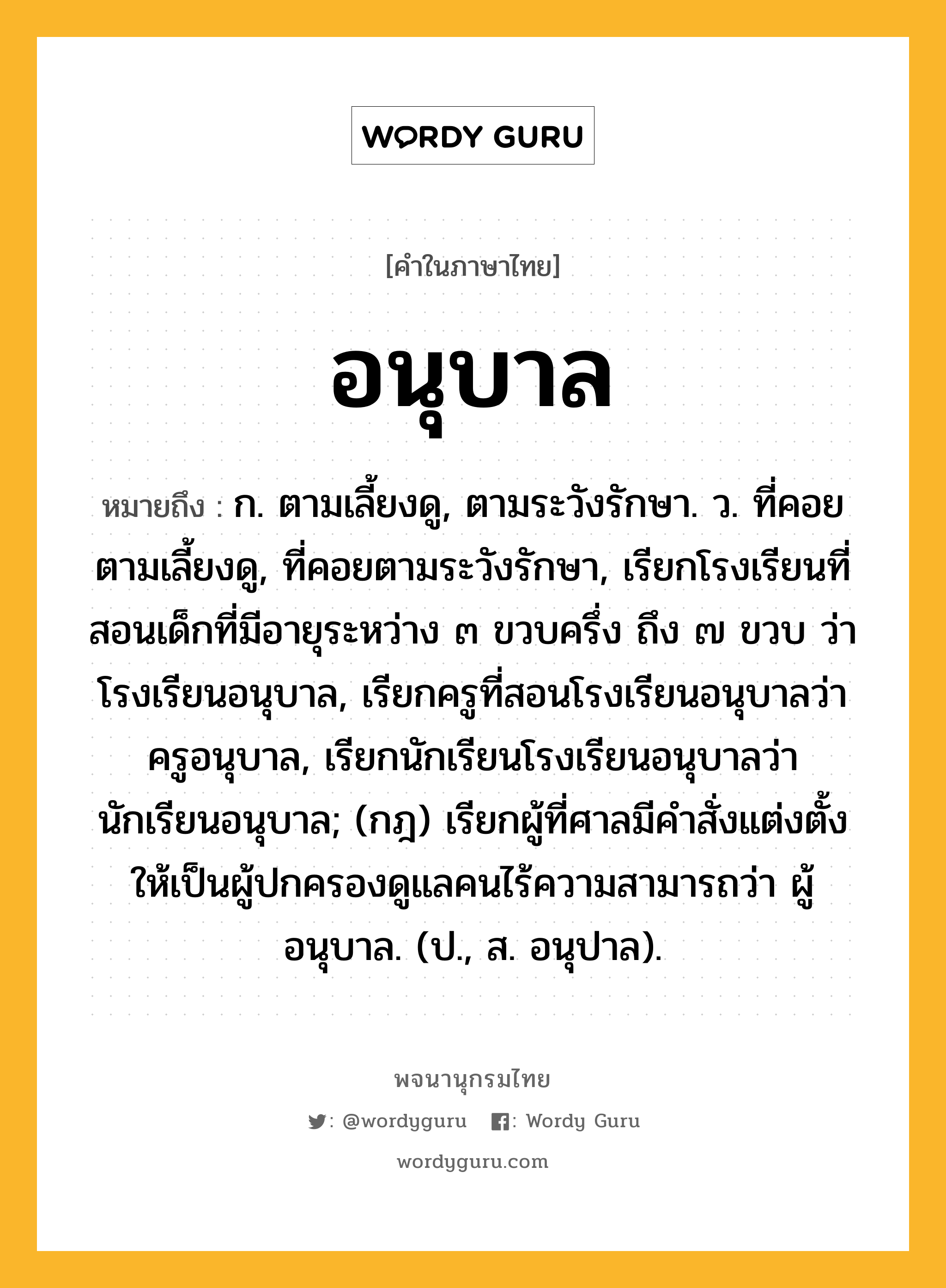 อนุบาล ความหมาย หมายถึงอะไร?, คำในภาษาไทย อนุบาล หมายถึง ก. ตามเลี้ยงดู, ตามระวังรักษา. ว. ที่คอยตามเลี้ยงดู, ที่คอยตามระวังรักษา, เรียกโรงเรียนที่สอนเด็กที่มีอายุระหว่าง ๓ ขวบครึ่ง ถึง ๗ ขวบ ว่า โรงเรียนอนุบาล, เรียกครูที่สอนโรงเรียนอนุบาลว่า ครูอนุบาล, เรียกนักเรียนโรงเรียนอนุบาลว่า นักเรียนอนุบาล; (กฎ) เรียกผู้ที่ศาลมีคําสั่งแต่งตั้งให้เป็นผู้ปกครองดูแลคนไร้ความสามารถว่า ผู้อนุบาล. (ป., ส. อนุปาล).