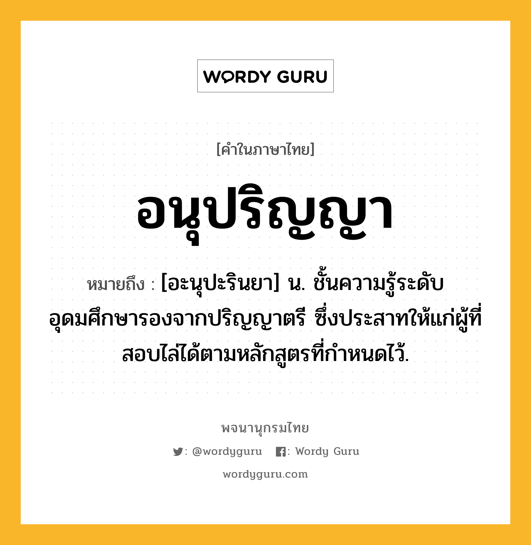 อนุปริญญา ความหมาย หมายถึงอะไร?, คำในภาษาไทย อนุปริญญา หมายถึง [อะนุปะรินยา] น. ชั้นความรู้ระดับอุดมศึกษารองจากปริญญาตรี ซึ่งประสาทให้แก่ผู้ที่สอบไล่ได้ตามหลักสูตรที่กําหนดไว้.