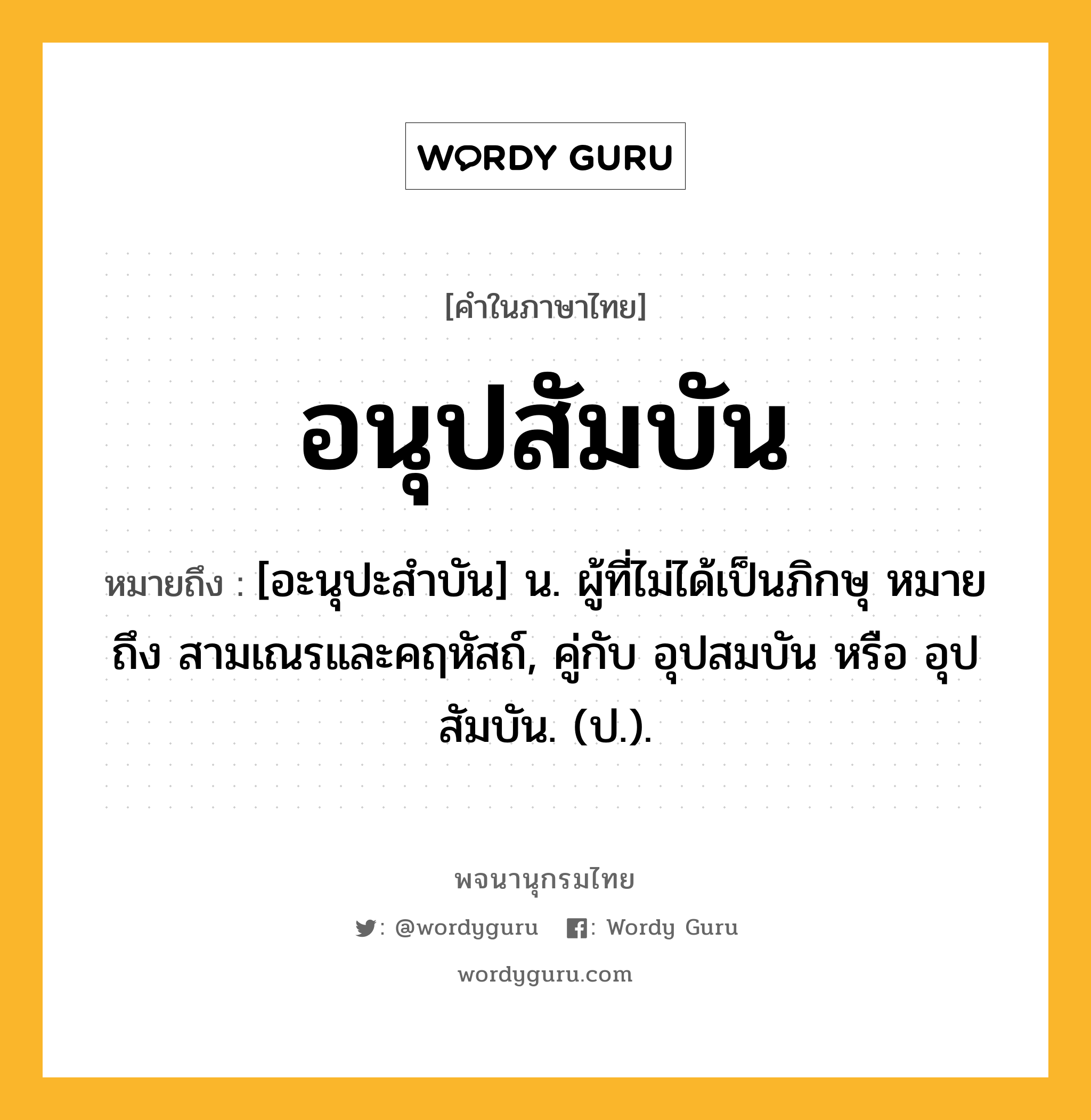 อนุปสัมบัน ความหมาย หมายถึงอะไร?, คำในภาษาไทย อนุปสัมบัน หมายถึง [อะนุปะสําบัน] น. ผู้ที่ไม่ได้เป็นภิกษุ หมายถึง สามเณรและคฤหัสถ์, คู่กับ อุปสมบัน หรือ อุปสัมบัน. (ป.).