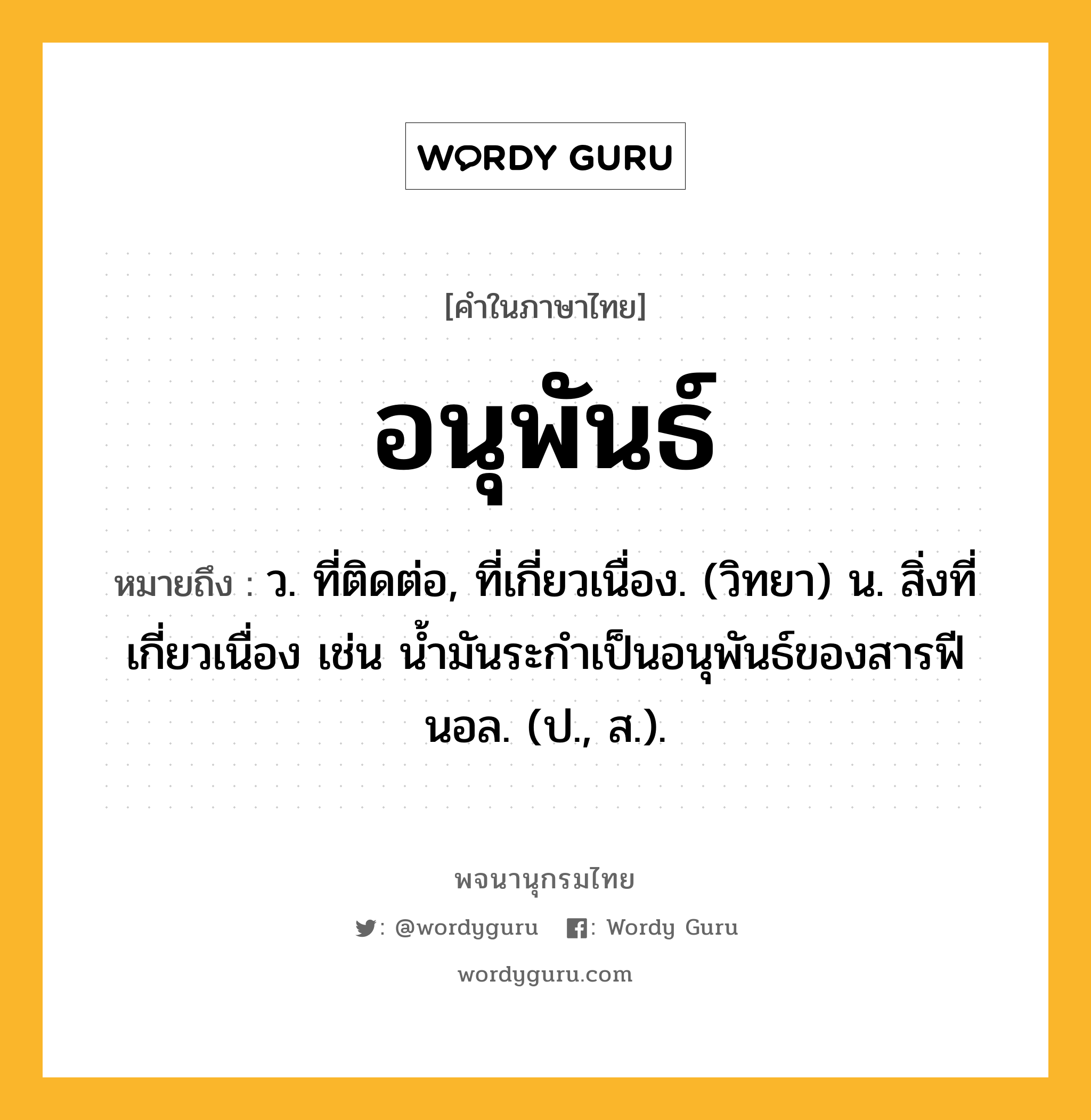 อนุพันธ์ ความหมาย หมายถึงอะไร?, คำในภาษาไทย อนุพันธ์ หมายถึง ว. ที่ติดต่อ, ที่เกี่ยวเนื่อง. (วิทยา) น. สิ่งที่เกี่ยวเนื่อง เช่น นํ้ามันระกําเป็นอนุพันธ์ของสารฟีนอล. (ป., ส.).