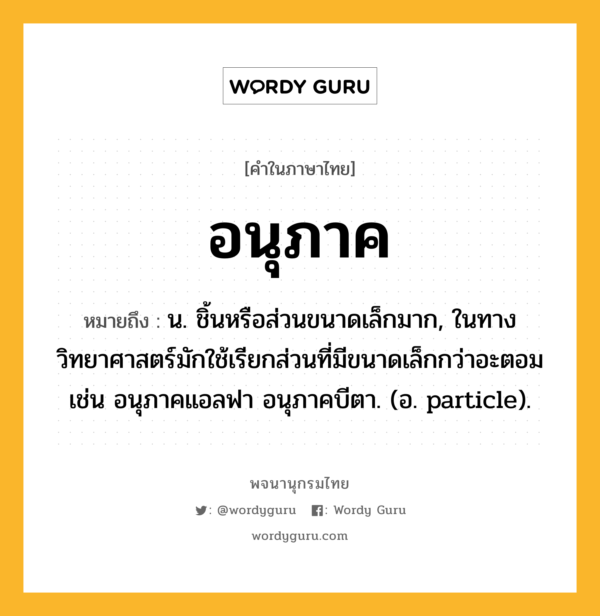 อนุภาค ความหมาย หมายถึงอะไร?, คำในภาษาไทย อนุภาค หมายถึง น. ชิ้นหรือส่วนขนาดเล็กมาก, ในทางวิทยาศาสตร์มักใช้เรียกส่วนที่มีขนาดเล็กกว่าอะตอม เช่น อนุภาคแอลฟา อนุภาคบีตา. (อ. particle).