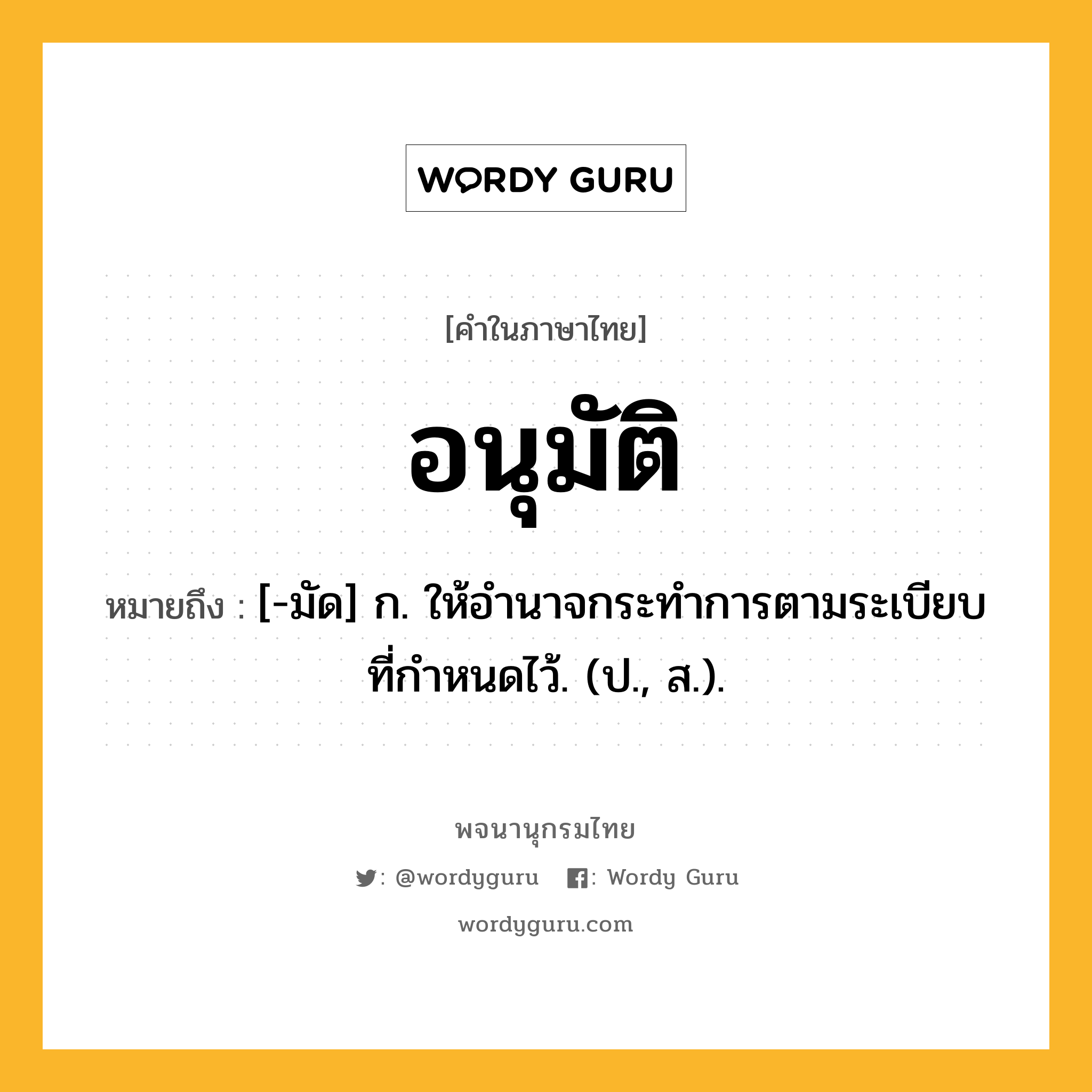 อนุมัติ ความหมาย หมายถึงอะไร?, คำในภาษาไทย อนุมัติ หมายถึง [-มัด] ก. ให้อำนาจกระทำการตามระเบียบที่กําหนดไว้. (ป., ส.).