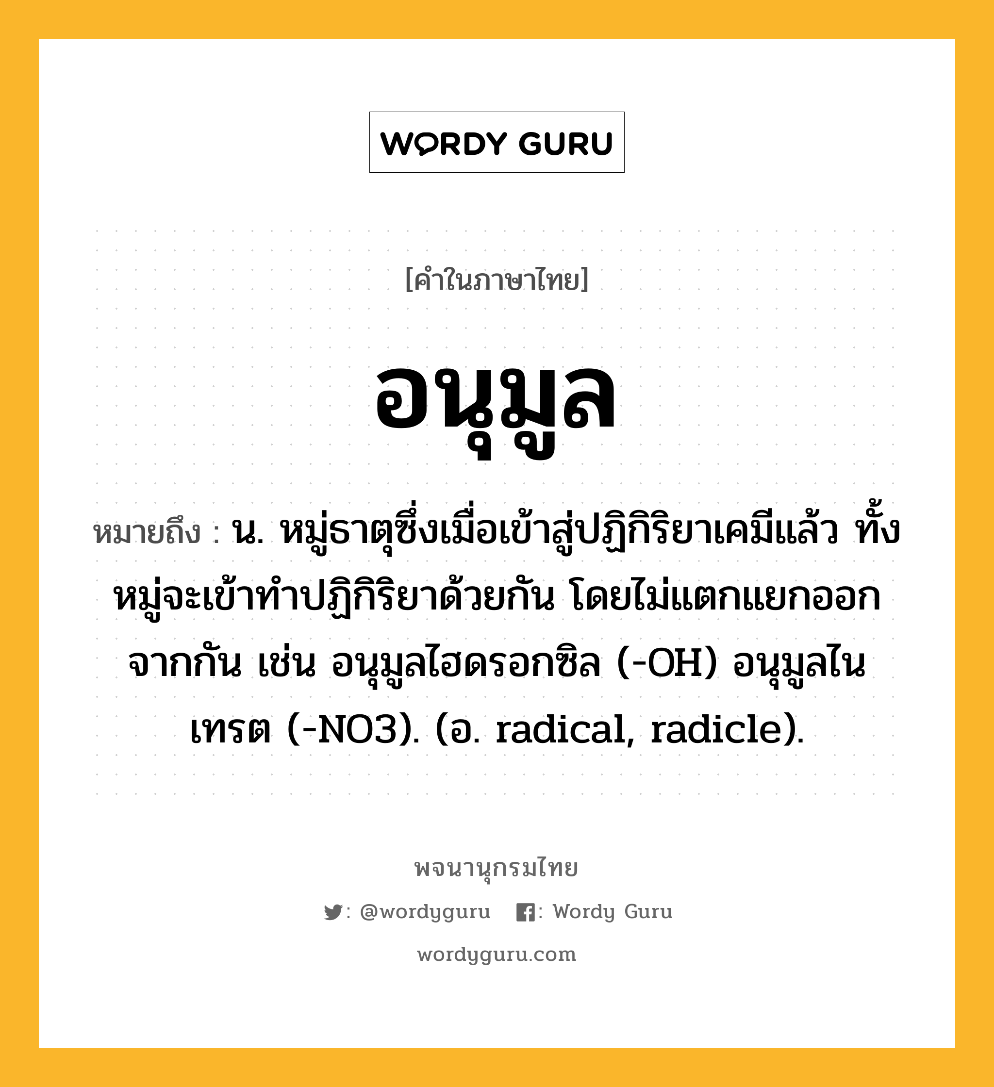 อนุมูล ความหมาย หมายถึงอะไร?, คำในภาษาไทย อนุมูล หมายถึง น. หมู่ธาตุซึ่งเมื่อเข้าสู่ปฏิกิริยาเคมีแล้ว ทั้งหมู่จะเข้าทําปฏิกิริยาด้วยกัน โดยไม่แตกแยกออกจากกัน เช่น อนุมูลไฮดรอกซิล (-OH) อนุมูลไนเทรต (-NO3). (อ. radical, radicle).