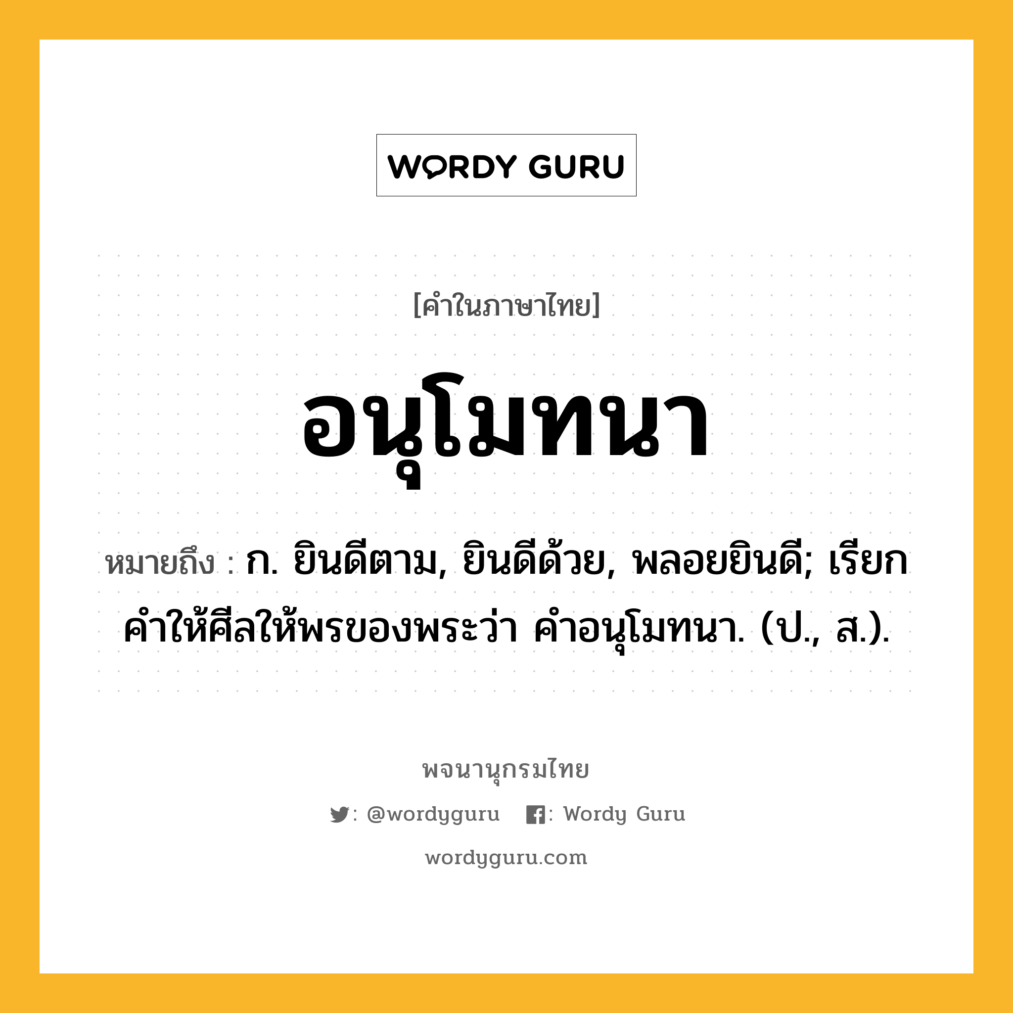 อนุโมทนา ความหมาย หมายถึงอะไร?, คำในภาษาไทย อนุโมทนา หมายถึง ก. ยินดีตาม, ยินดีด้วย, พลอยยินดี; เรียกคําให้ศีลให้พรของพระว่า คําอนุโมทนา. (ป., ส.).