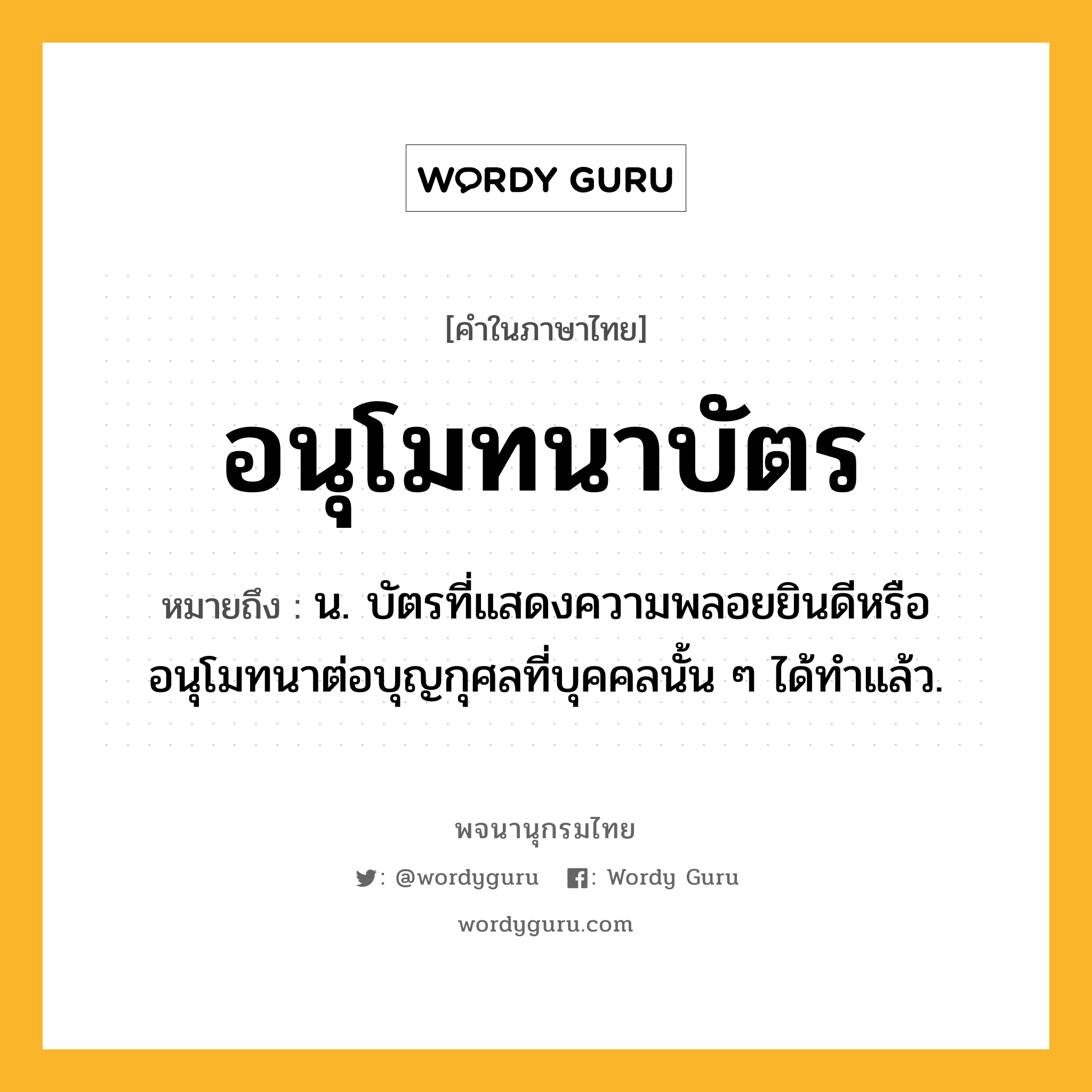 อนุโมทนาบัตร ความหมาย หมายถึงอะไร?, คำในภาษาไทย อนุโมทนาบัตร หมายถึง น. บัตรที่แสดงความพลอยยินดีหรืออนุโมทนาต่อบุญกุศลที่บุคคลนั้น ๆ ได้ทําแล้ว.