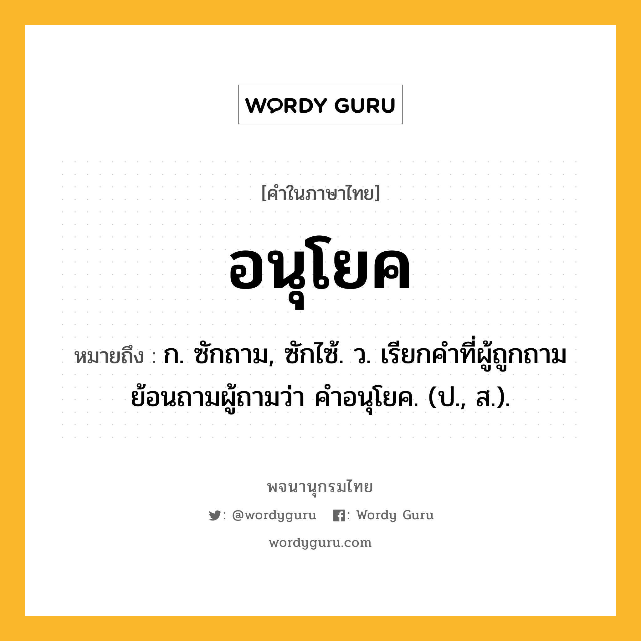 อนุโยค ความหมาย หมายถึงอะไร?, คำในภาษาไทย อนุโยค หมายถึง ก. ซักถาม, ซักไซ้. ว. เรียกคําที่ผู้ถูกถามย้อนถามผู้ถามว่า คําอนุโยค. (ป., ส.).