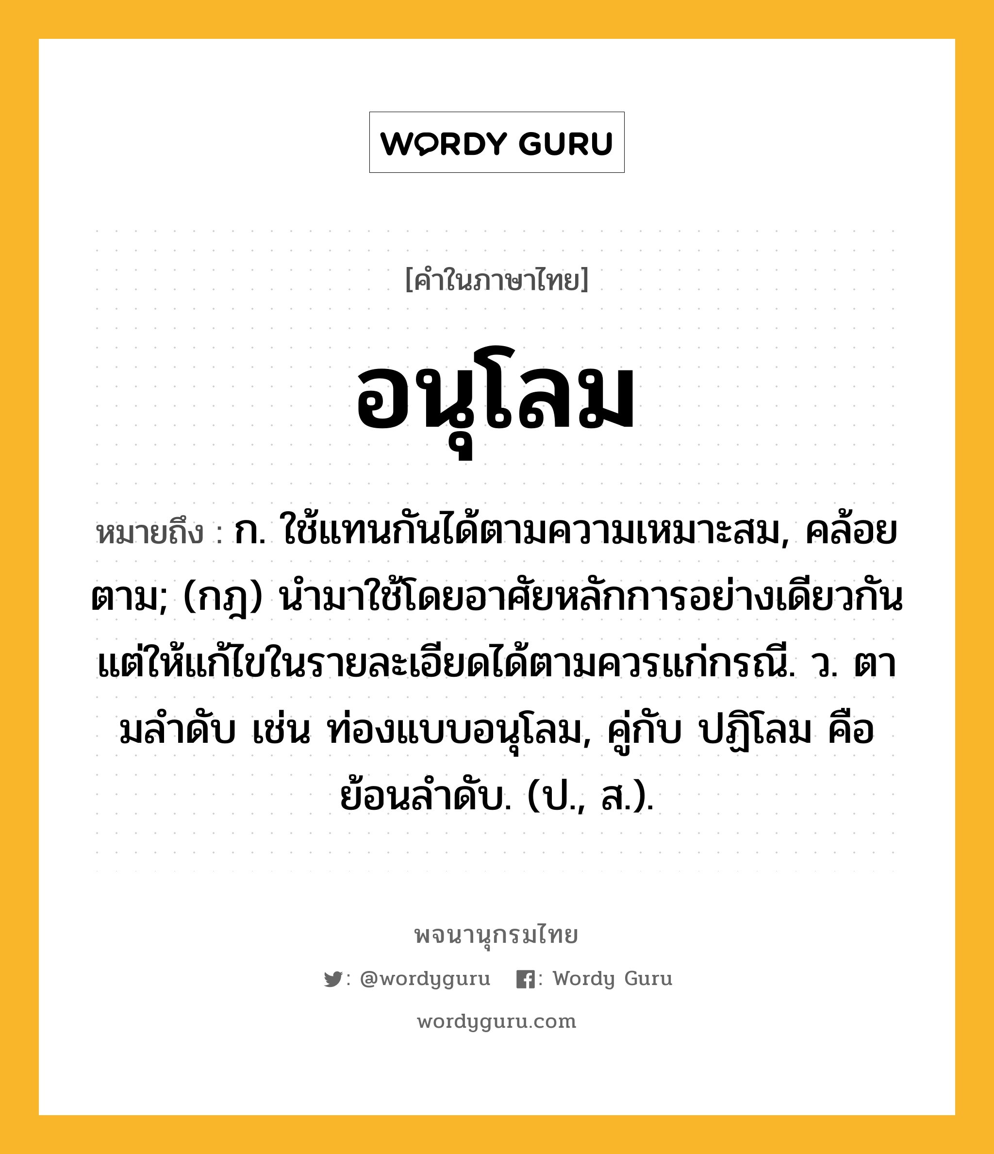 อนุโลม ความหมาย หมายถึงอะไร?, คำในภาษาไทย อนุโลม หมายถึง ก. ใช้แทนกันได้ตามความเหมาะสม, คล้อยตาม; (กฎ) นำมาใช้โดยอาศัยหลักการอย่างเดียวกัน แต่ให้แก้ไขในรายละเอียดได้ตามควรแก่กรณี. ว. ตามลําดับ เช่น ท่องแบบอนุโลม, คู่กับ ปฏิโลม คือ ย้อนลําดับ. (ป., ส.).