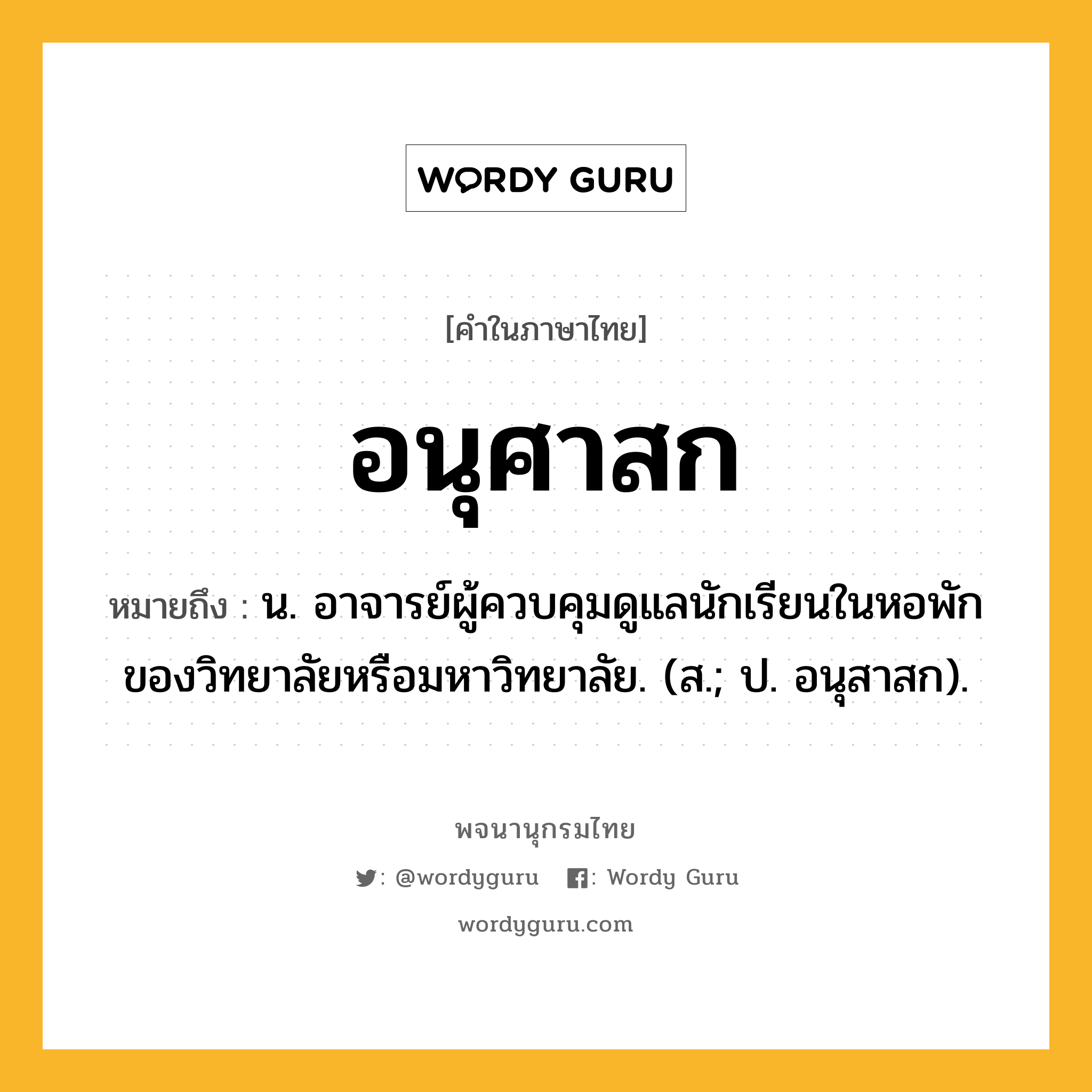 อนุศาสก ความหมาย หมายถึงอะไร?, คำในภาษาไทย อนุศาสก หมายถึง น. อาจารย์ผู้ควบคุมดูแลนักเรียนในหอพักของวิทยาลัยหรือมหาวิทยาลัย. (ส.; ป. อนุสาสก).