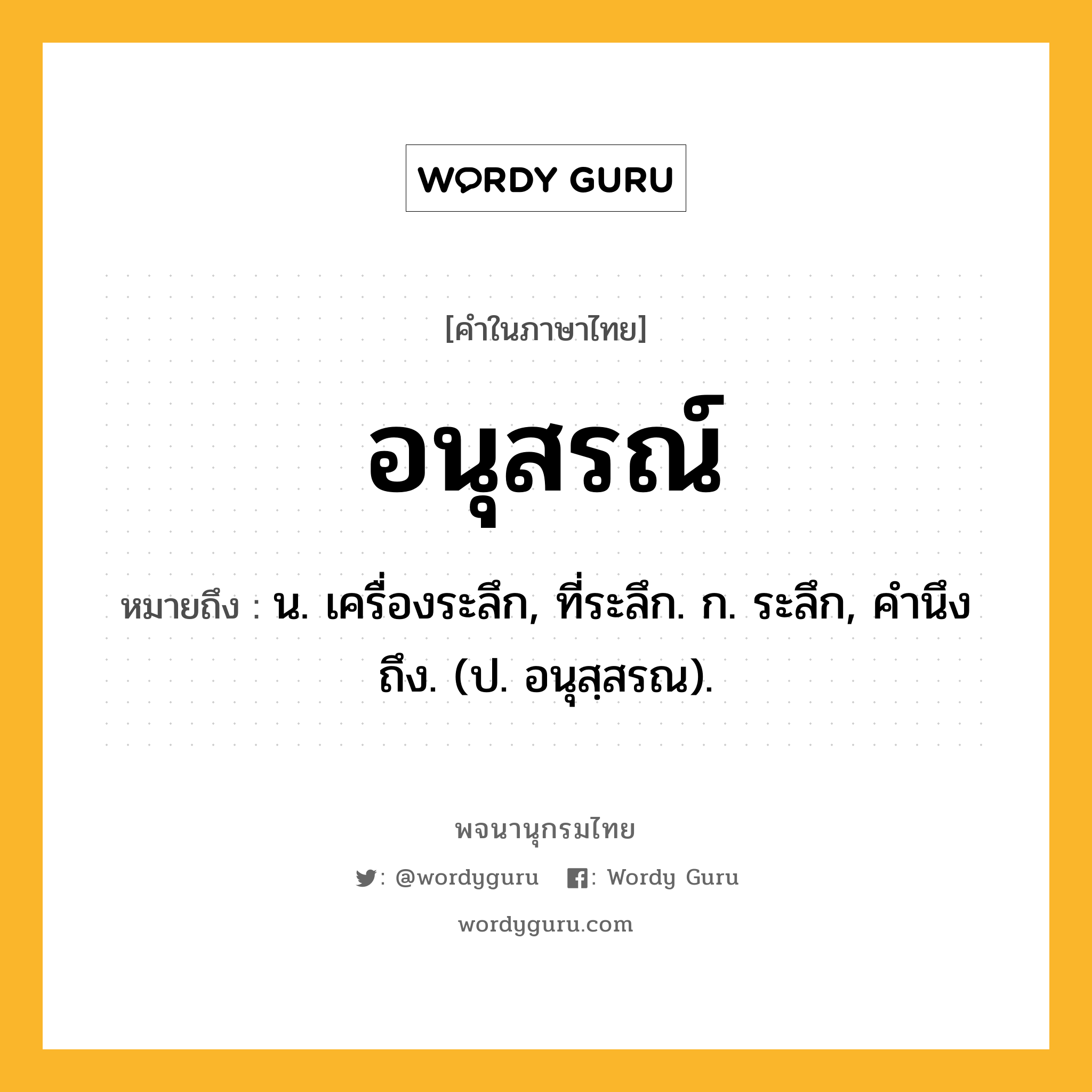 อนุสรณ์ ความหมาย หมายถึงอะไร?, คำในภาษาไทย อนุสรณ์ หมายถึง น. เครื่องระลึก, ที่ระลึก. ก. ระลึก, คำนึงถึง. (ป. อนุสฺสรณ).