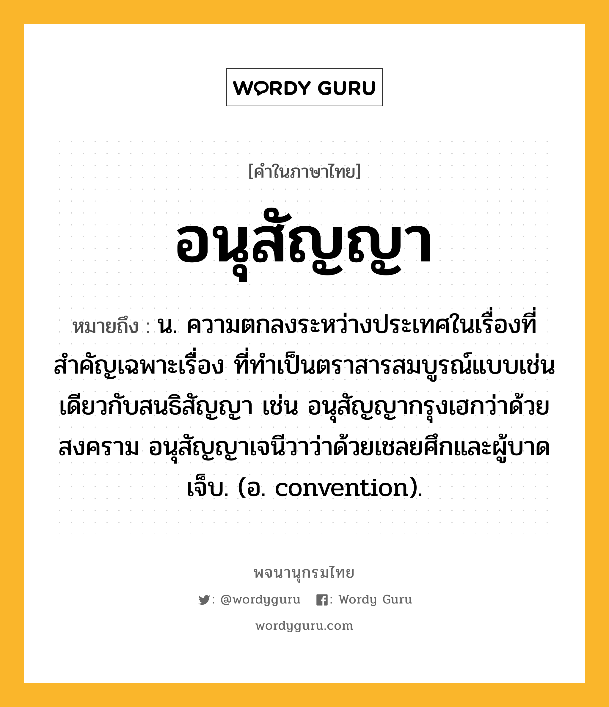 อนุสัญญา ความหมาย หมายถึงอะไร?, คำในภาษาไทย อนุสัญญา หมายถึง น. ความตกลงระหว่างประเทศในเรื่องที่สําคัญเฉพาะเรื่อง ที่ทําเป็นตราสารสมบูรณ์แบบเช่นเดียวกับสนธิสัญญา เช่น อนุสัญญากรุงเฮกว่าด้วยสงคราม อนุสัญญาเจนีวาว่าด้วยเชลยศึกและผู้บาดเจ็บ. (อ. convention).