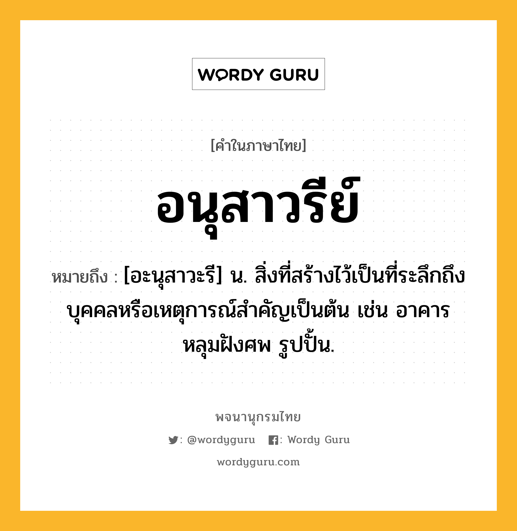 อนุสาวรีย์ ความหมาย หมายถึงอะไร?, คำในภาษาไทย อนุสาวรีย์ หมายถึง [อะนุสาวะรี] น. สิ่งที่สร้างไว้เป็นที่ระลึกถึงบุคคลหรือเหตุการณ์สําคัญเป็นต้น เช่น อาคาร หลุมฝังศพ รูปปั้น.