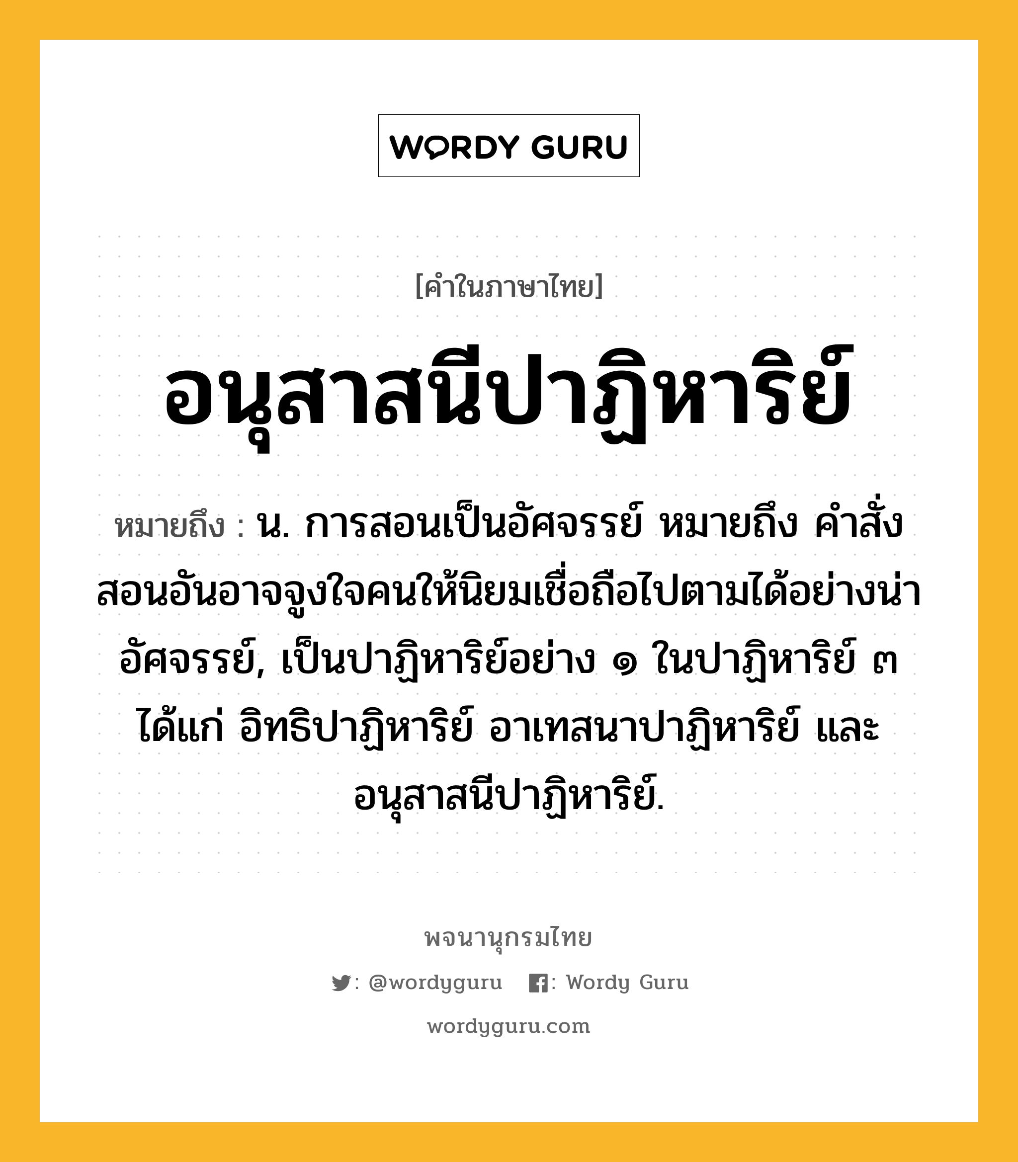 อนุสาสนีปาฏิหาริย์ ความหมาย หมายถึงอะไร?, คำในภาษาไทย อนุสาสนีปาฏิหาริย์ หมายถึง น. การสอนเป็นอัศจรรย์ หมายถึง คำสั่งสอนอันอาจจูงใจคนให้นิยมเชื่อถือไปตามได้อย่างน่าอัศจรรย์, เป็นปาฏิหาริย์อย่าง ๑ ในปาฏิหาริย์ ๓ ได้แก่ อิทธิปาฏิหาริย์ อาเทสนาปาฏิหาริย์ และอนุสาสนีปาฏิหาริย์.