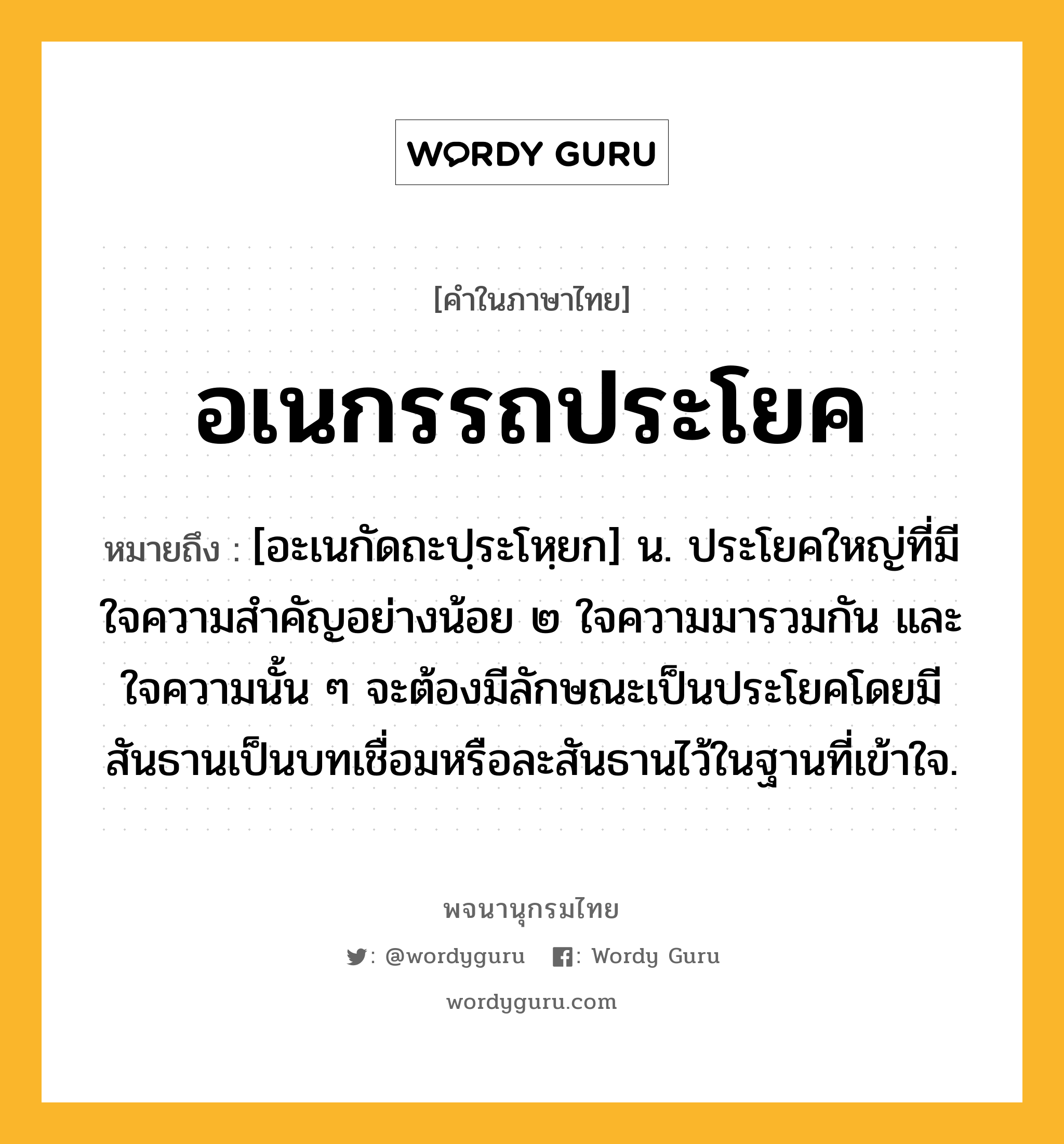 อเนกรรถประโยค ความหมาย หมายถึงอะไร?, คำในภาษาไทย อเนกรรถประโยค หมายถึง [อะเนกัดถะปฺระโหฺยก] น. ประโยคใหญ่ที่มีใจความสำคัญอย่างน้อย ๒ ใจความมารวมกัน และใจความนั้น ๆ จะต้องมีลักษณะเป็นประโยคโดยมีสันธานเป็นบทเชื่อมหรือละสันธานไว้ในฐานที่เข้าใจ.