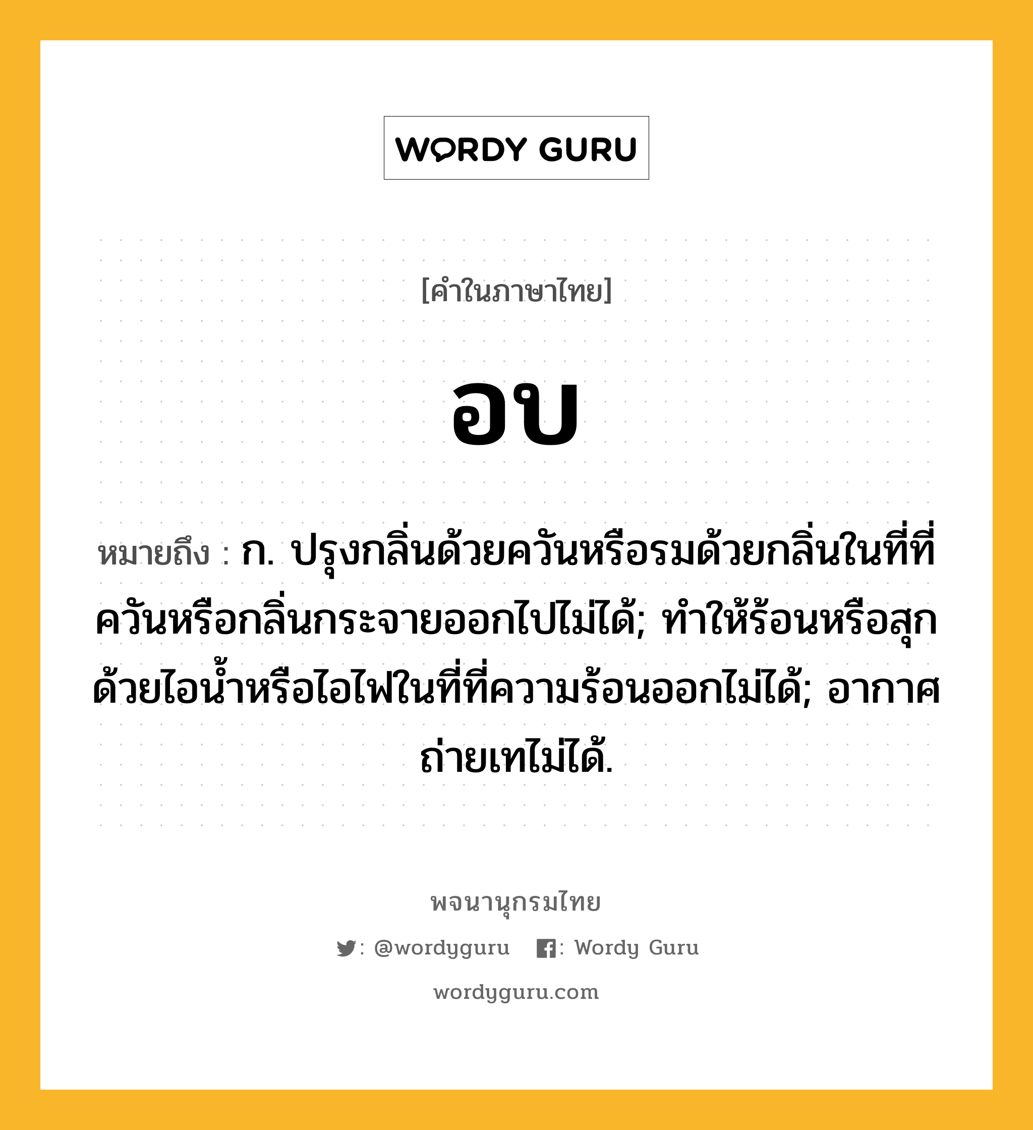 อบ ความหมาย หมายถึงอะไร?, คำในภาษาไทย อบ หมายถึง ก. ปรุงกลิ่นด้วยควันหรือรมด้วยกลิ่นในที่ที่ควันหรือกลิ่นกระจายออกไปไม่ได้; ทําให้ร้อนหรือสุกด้วยไอนํ้าหรือไอไฟในที่ที่ความร้อนออกไม่ได้; อากาศถ่ายเทไม่ได้.