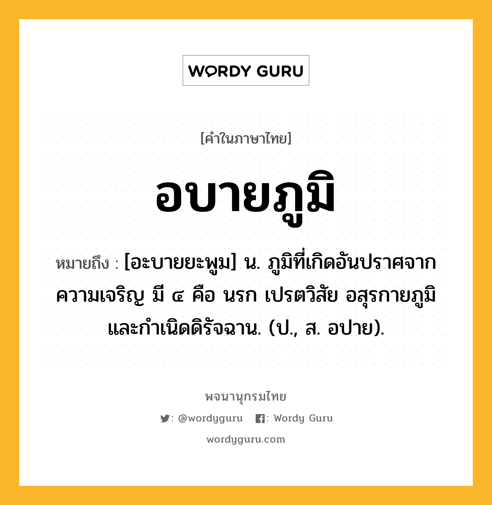 อบายภูมิ ความหมาย หมายถึงอะไร?, คำในภาษาไทย อบายภูมิ หมายถึง [อะบายยะพูม] น. ภูมิที่เกิดอันปราศจากความเจริญ มี ๔ คือ นรก เปรตวิสัย อสุรกายภูมิ และกําเนิดดิรัจฉาน. (ป., ส. อปาย).