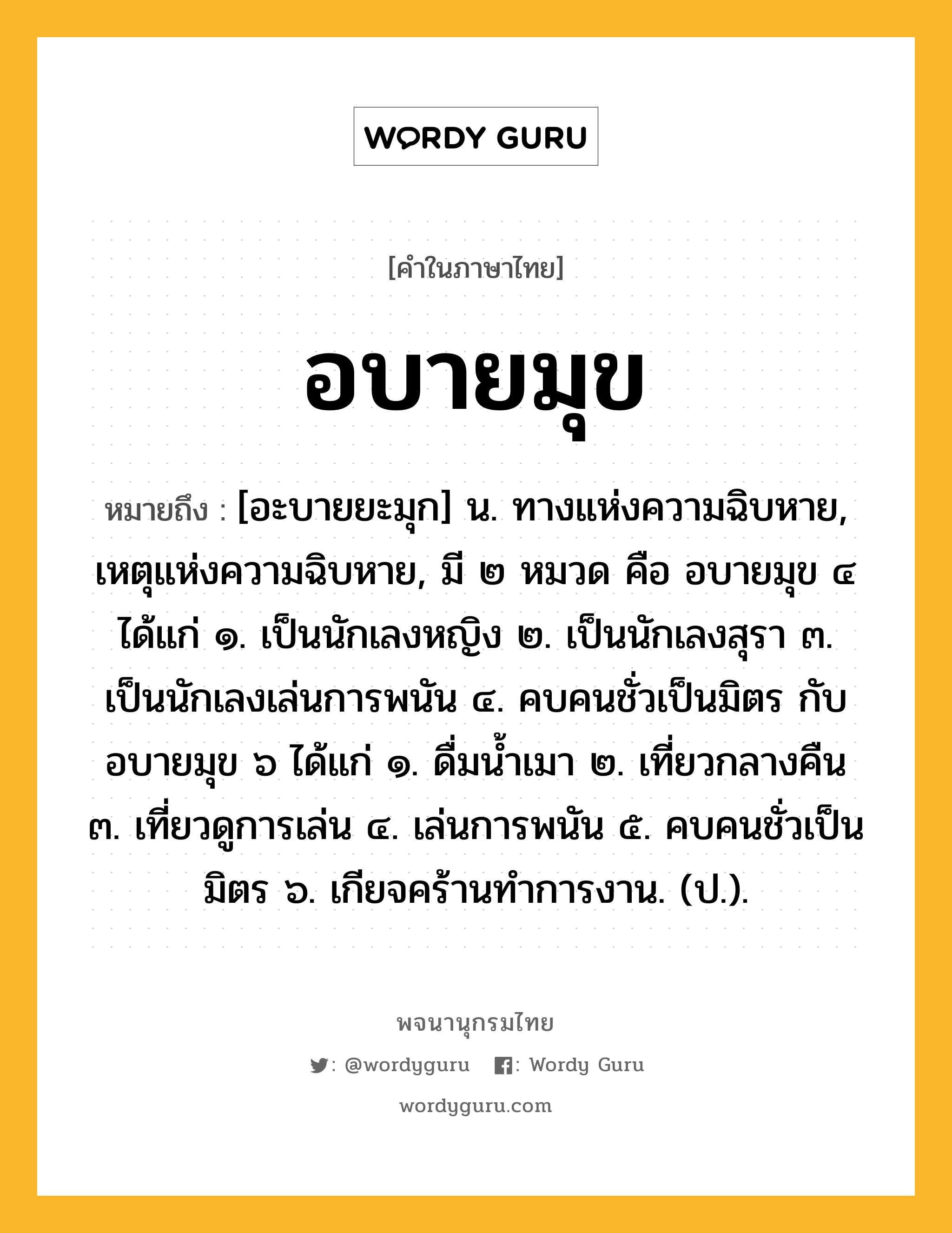 อบายมุข ความหมาย หมายถึงอะไร?, คำในภาษาไทย อบายมุข หมายถึง [อะบายยะมุก] น. ทางแห่งความฉิบหาย, เหตุแห่งความฉิบหาย, มี ๒ หมวด คือ อบายมุข ๔ ได้แก่ ๑. เป็นนักเลงหญิง ๒. เป็นนักเลงสุรา ๓. เป็นนักเลงเล่นการพนัน ๔. คบคนชั่วเป็นมิตร กับ อบายมุข ๖ ได้แก่ ๑. ดื่มนํ้าเมา ๒. เที่ยวกลางคืน ๓. เที่ยวดูการเล่น ๔. เล่นการพนัน ๕. คบคนชั่วเป็นมิตร ๖. เกียจคร้านทําการงาน. (ป.).