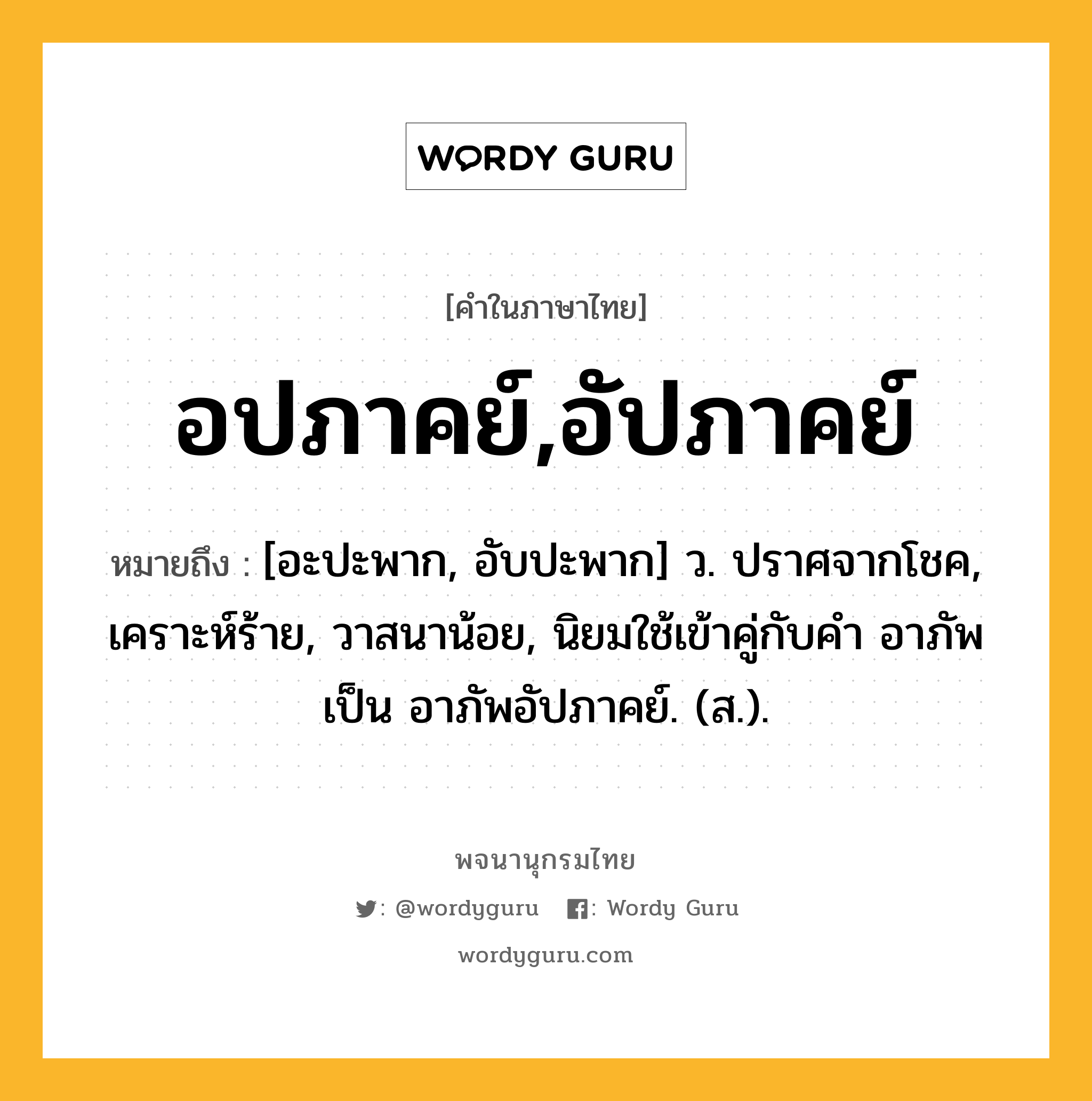 อปภาคย์,อัปภาคย์ ความหมาย หมายถึงอะไร?, คำในภาษาไทย อปภาคย์,อัปภาคย์ หมายถึง [อะปะพาก, อับปะพาก] ว. ปราศจากโชค, เคราะห์ร้าย, วาสนาน้อย, นิยมใช้เข้าคู่กับคำ อาภัพ เป็น อาภัพอัปภาคย์. (ส.).