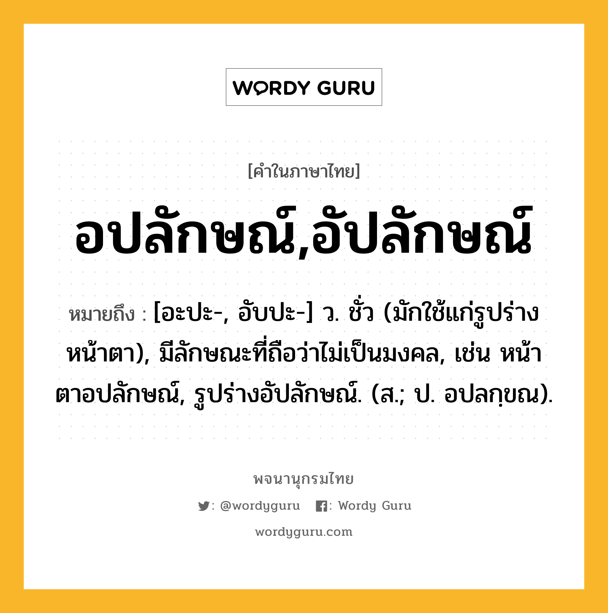 อปลักษณ์,อัปลักษณ์ ความหมาย หมายถึงอะไร?, คำในภาษาไทย อปลักษณ์,อัปลักษณ์ หมายถึง [อะปะ-, อับปะ-] ว. ชั่ว (มักใช้แก่รูปร่าง หน้าตา), มีลักษณะที่ถือว่าไม่เป็นมงคล, เช่น หน้าตาอปลักษณ์, รูปร่างอัปลักษณ์. (ส.; ป. อปลกฺขณ).