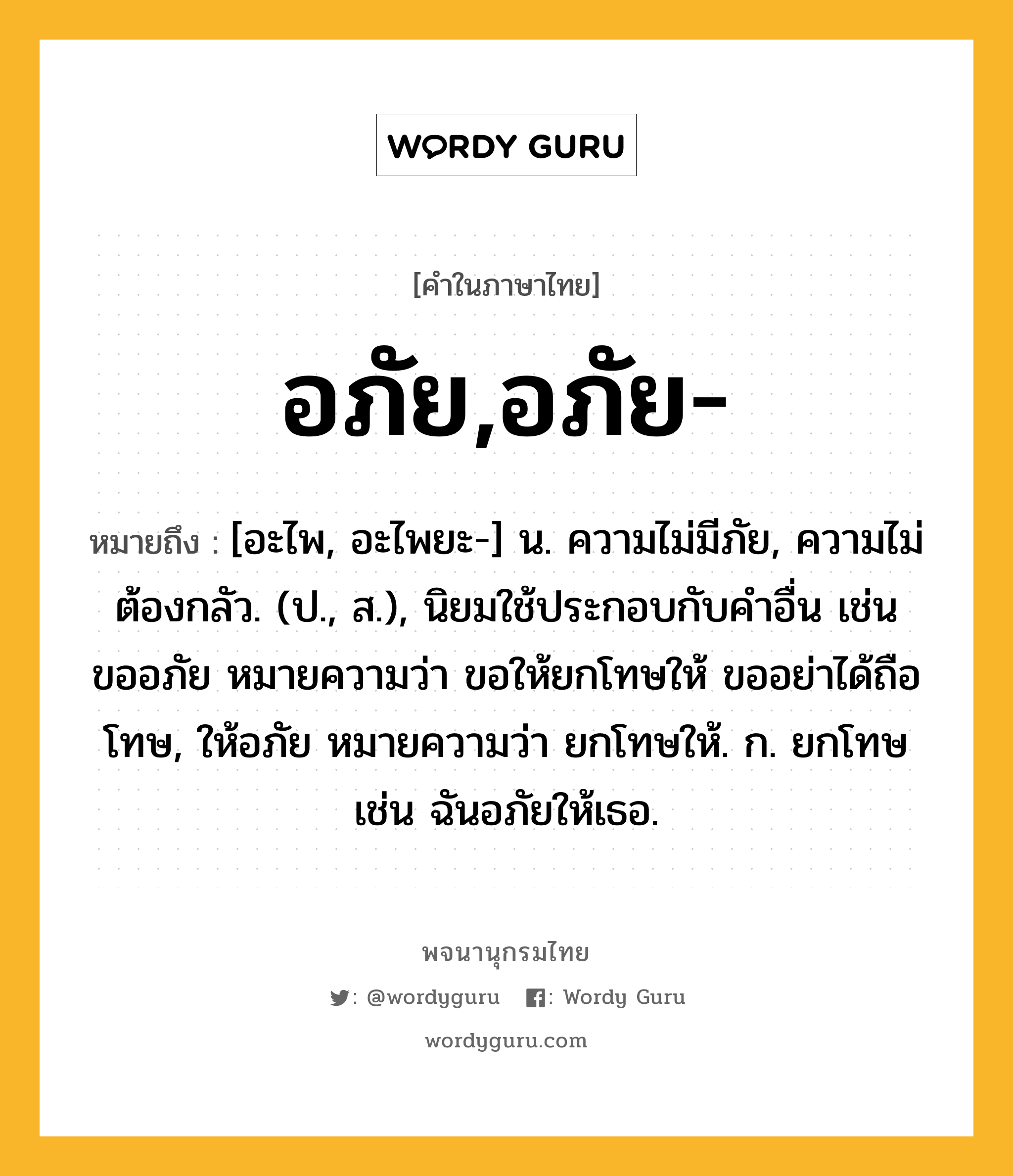 อภัย,อภัย- ความหมาย หมายถึงอะไร?, คำในภาษาไทย อภัย,อภัย- หมายถึง [อะไพ, อะไพยะ-] น. ความไม่มีภัย, ความไม่ต้องกลัว. (ป., ส.), นิยมใช้ประกอบกับคําอื่น เช่น ขออภัย หมายความว่า ขอให้ยกโทษให้ ขออย่าได้ถือโทษ, ให้อภัย หมายความว่า ยกโทษให้. ก. ยกโทษ เช่น ฉันอภัยให้เธอ.