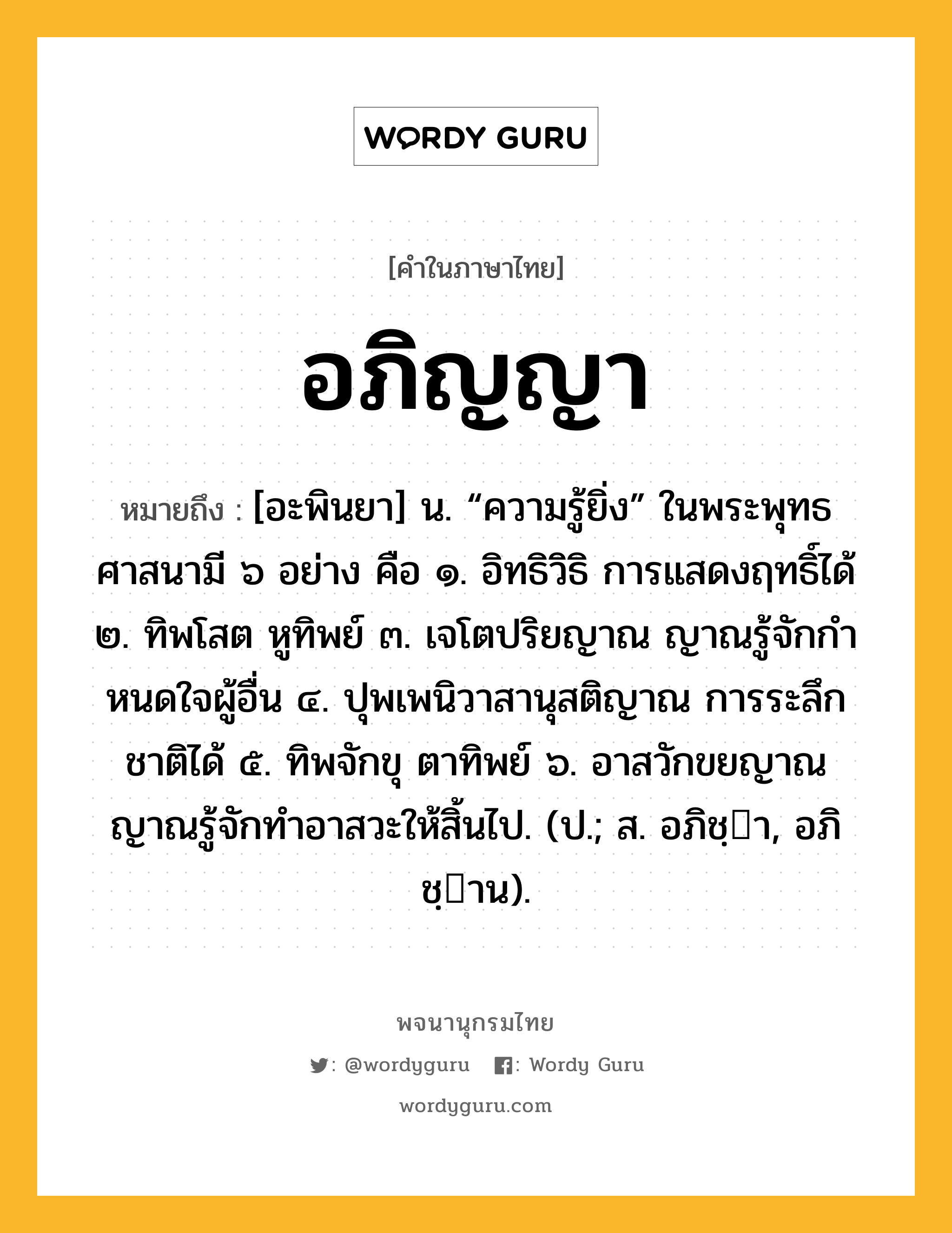 อภิญญา ความหมาย หมายถึงอะไร?, คำในภาษาไทย อภิญญา หมายถึง [อะพินยา] น. “ความรู้ยิ่ง” ในพระพุทธศาสนามี ๖ อย่าง คือ ๑. อิทธิวิธิ การแสดงฤทธิ์ได้ ๒. ทิพโสต หูทิพย์ ๓. เจโตปริยญาณ ญาณรู้จักกําหนดใจผู้อื่น ๔. ปุพเพนิวาสานุสติญาณ การระลึกชาติได้ ๕. ทิพจักขุ ตาทิพย์ ๖. อาสวักขยญาณ ญาณรู้จักทําอาสวะให้สิ้นไป. (ป.; ส. อภิชฺา, อภิชฺาน).