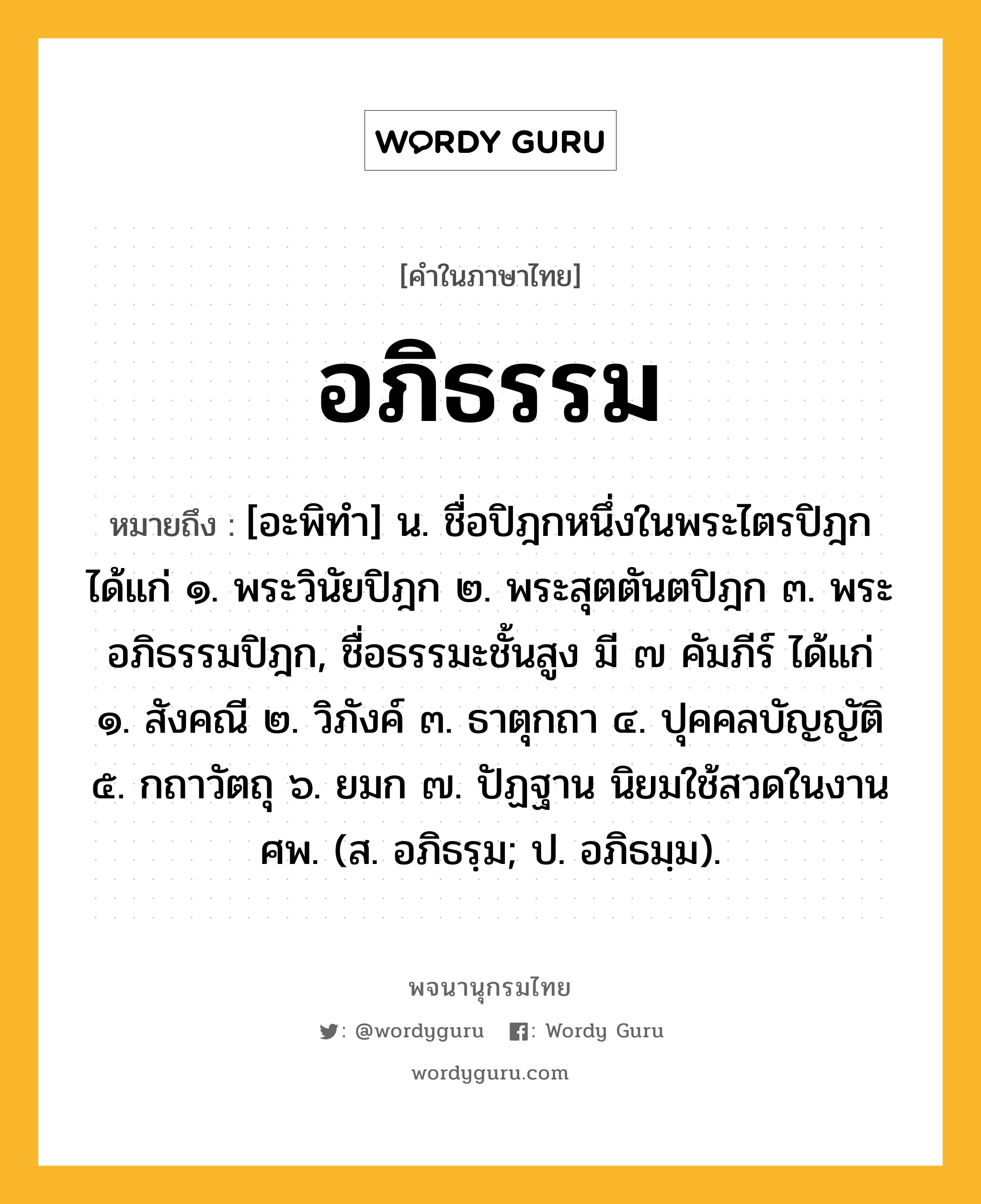 อภิธรรม ความหมาย หมายถึงอะไร?, คำในภาษาไทย อภิธรรม หมายถึง [อะพิทํา] น. ชื่อปิฎกหนึ่งในพระไตรปิฎก ได้แก่ ๑. พระวินัยปิฎก ๒. พระสุตตันตปิฎก ๓. พระอภิธรรมปิฎก, ชื่อธรรมะชั้นสูง มี ๗ คัมภีร์ ได้แก่ ๑. สังคณี ๒. วิภังค์ ๓. ธาตุกถา ๔. ปุคคลบัญญัติ ๕. กถาวัตถุ ๖. ยมก ๗. ปัฏฐาน นิยมใช้สวดในงานศพ. (ส. อภิธรฺม; ป. อภิธมฺม).