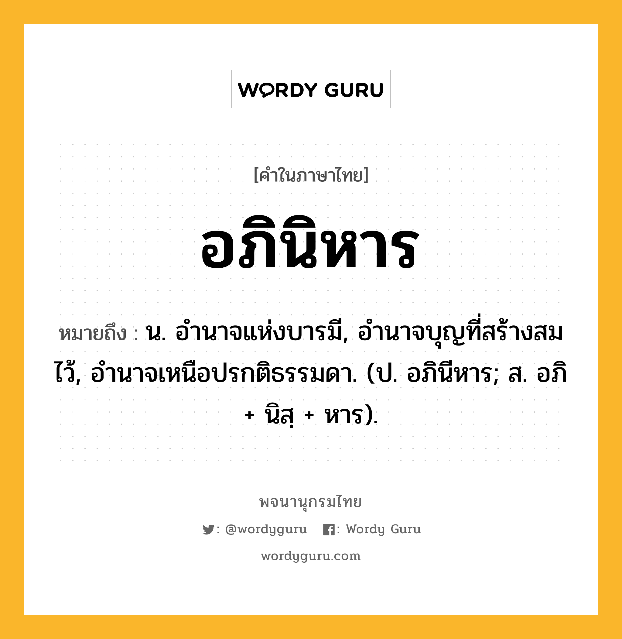 อภินิหาร ความหมาย หมายถึงอะไร?, คำในภาษาไทย อภินิหาร หมายถึง น. อํานาจแห่งบารมี, อํานาจบุญที่สร้างสมไว้, อํานาจเหนือปรกติธรรมดา. (ป. อภินีหาร; ส. อภิ + นิสฺ + หาร).