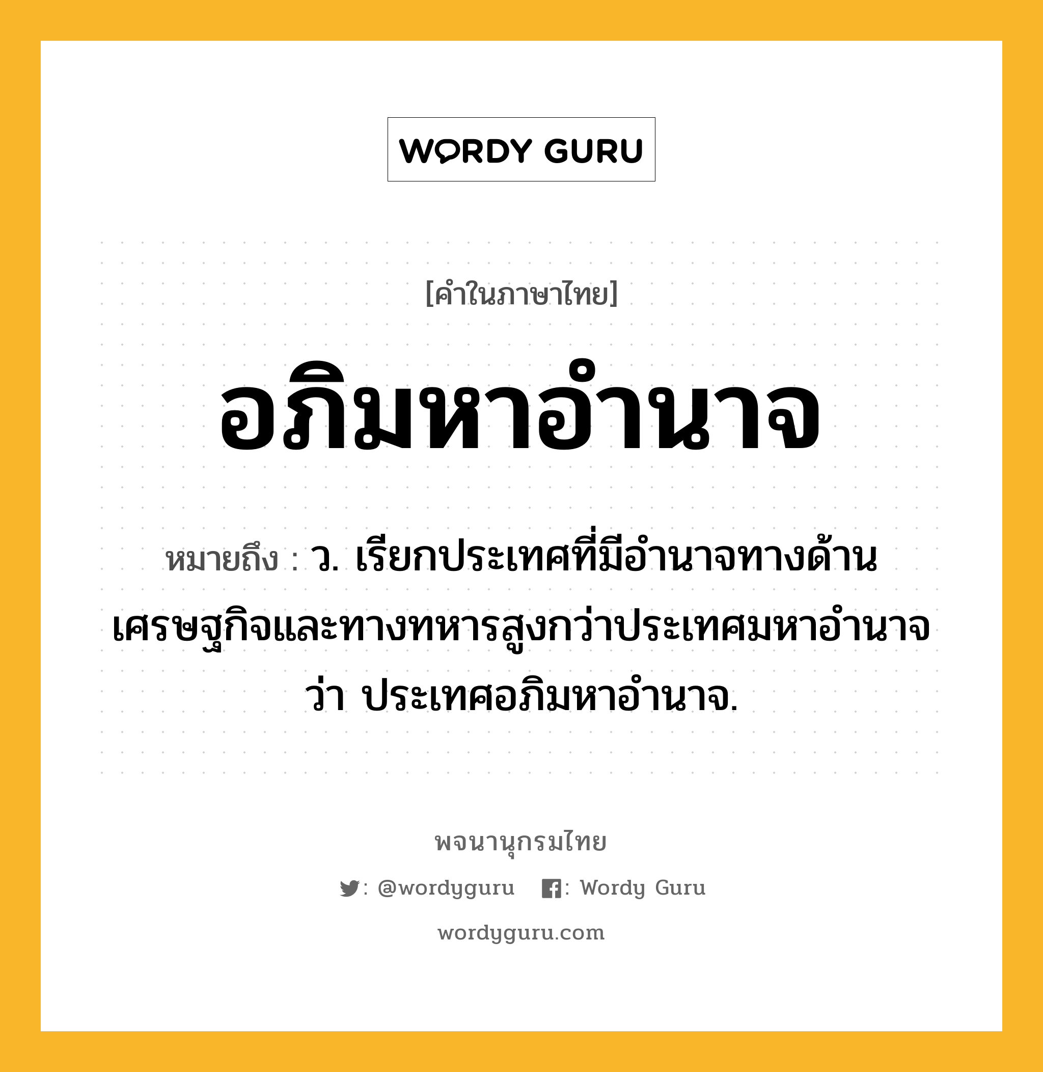 อภิมหาอำนาจ ความหมาย หมายถึงอะไร?, คำในภาษาไทย อภิมหาอำนาจ หมายถึง ว. เรียกประเทศที่มีอํานาจทางด้านเศรษฐกิจและทางทหารสูงกว่าประเทศมหาอํานาจว่า ประเทศอภิมหาอำนาจ.