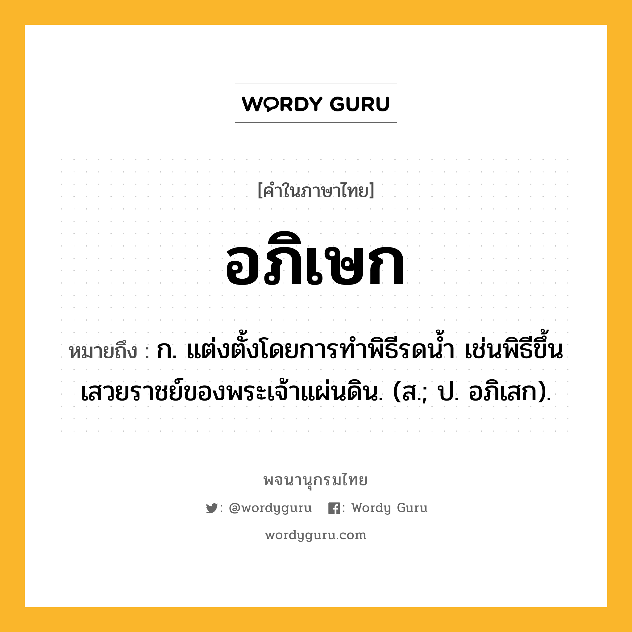 อภิเษก ความหมาย หมายถึงอะไร?, คำในภาษาไทย อภิเษก หมายถึง ก. แต่งตั้งโดยการทําพิธีรดนํ้า เช่นพิธีขึ้นเสวยราชย์ของพระเจ้าแผ่นดิน. (ส.; ป. อภิเสก).