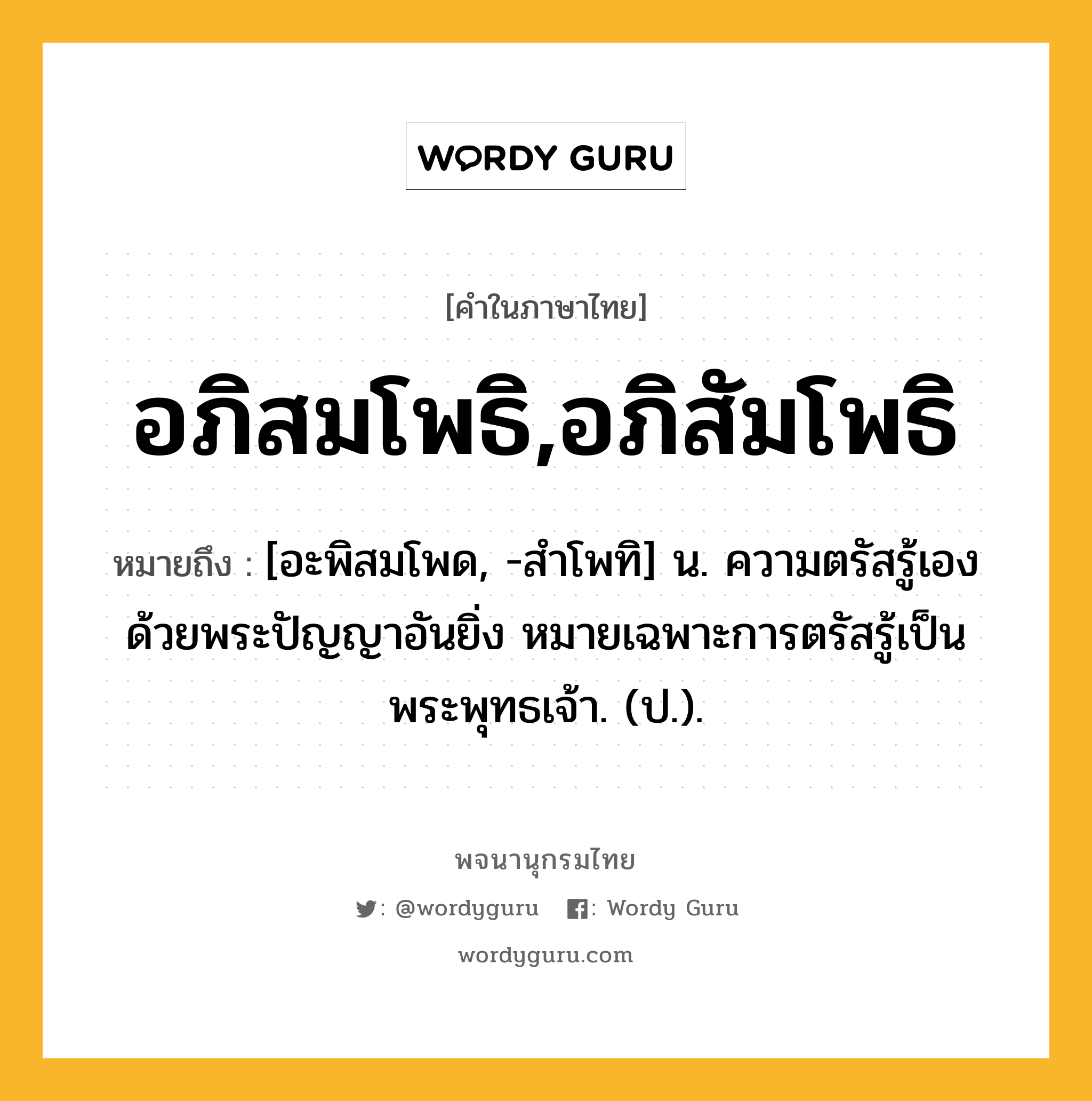 อภิสมโพธิ,อภิสัมโพธิ ความหมาย หมายถึงอะไร?, คำในภาษาไทย อภิสมโพธิ,อภิสัมโพธิ หมายถึง [อะพิสมโพด, -สําโพทิ] น. ความตรัสรู้เองด้วยพระปัญญาอันยิ่ง หมายเฉพาะการตรัสรู้เป็นพระพุทธเจ้า. (ป.).