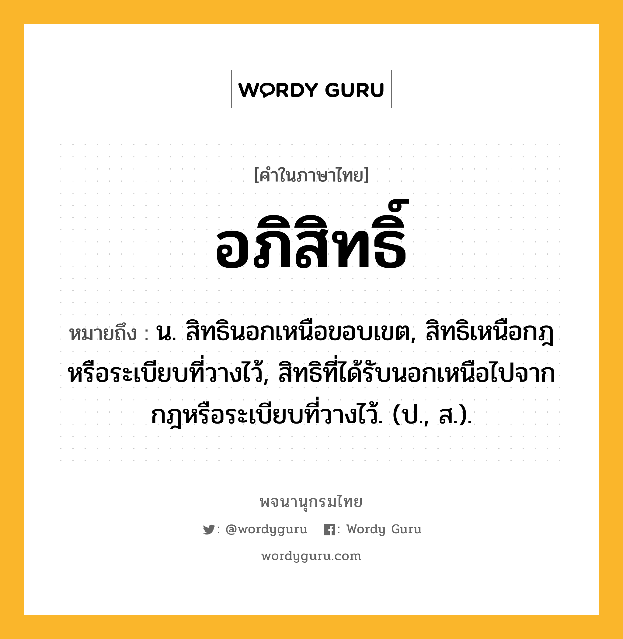 อภิสิทธิ์ ความหมาย หมายถึงอะไร?, คำในภาษาไทย อภิสิทธิ์ หมายถึง น. สิทธินอกเหนือขอบเขต, สิทธิเหนือกฎหรือระเบียบที่วางไว้, สิทธิที่ได้รับนอกเหนือไปจากกฎหรือระเบียบที่วางไว้. (ป., ส.).