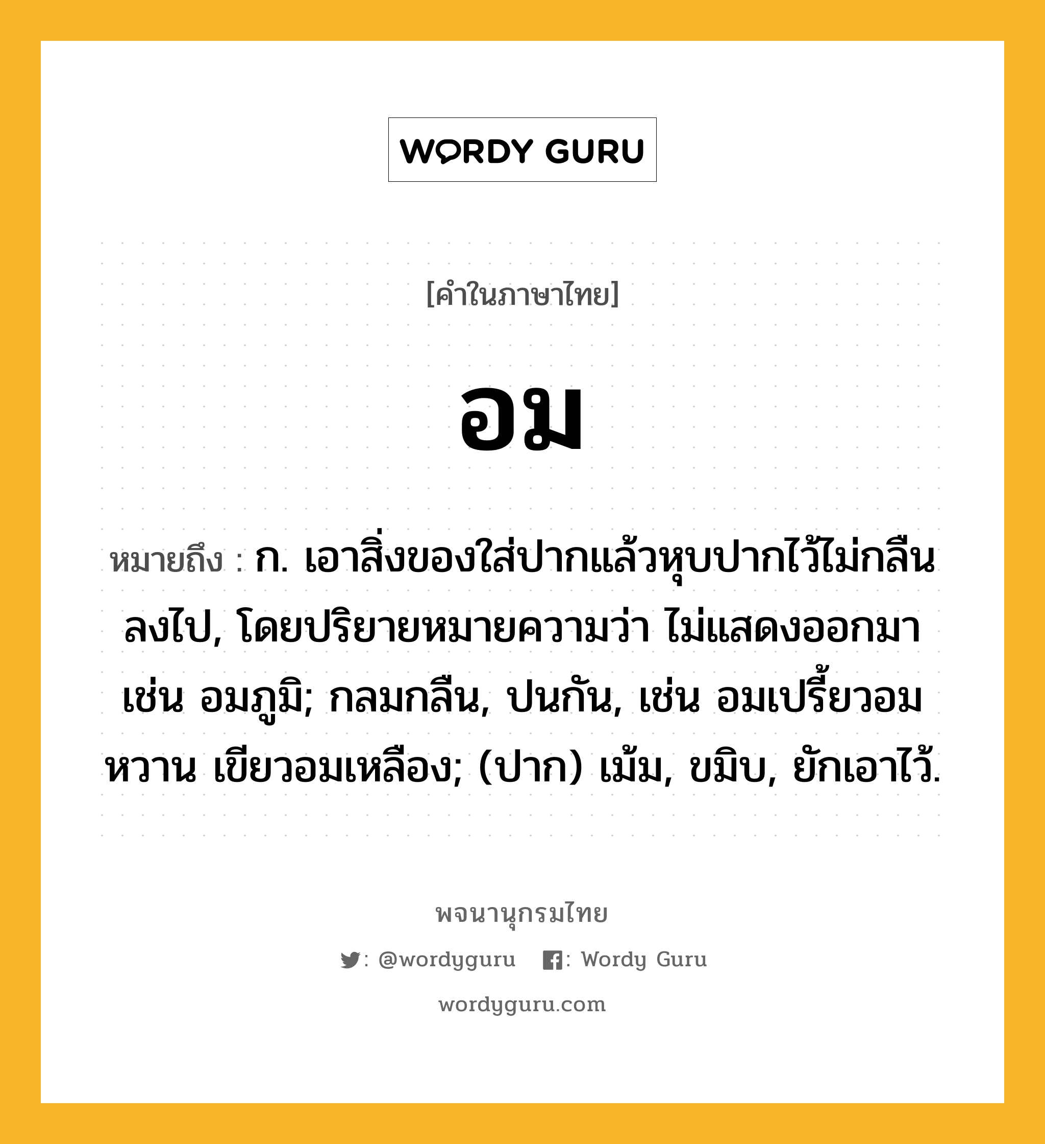 อม ความหมาย หมายถึงอะไร?, คำในภาษาไทย อม หมายถึง ก. เอาสิ่งของใส่ปากแล้วหุบปากไว้ไม่กลืนลงไป, โดยปริยายหมายความว่า ไม่แสดงออกมา เช่น อมภูมิ; กลมกลืน, ปนกัน, เช่น อมเปรี้ยวอมหวาน เขียวอมเหลือง; (ปาก) เม้ม, ขมิบ, ยักเอาไว้.