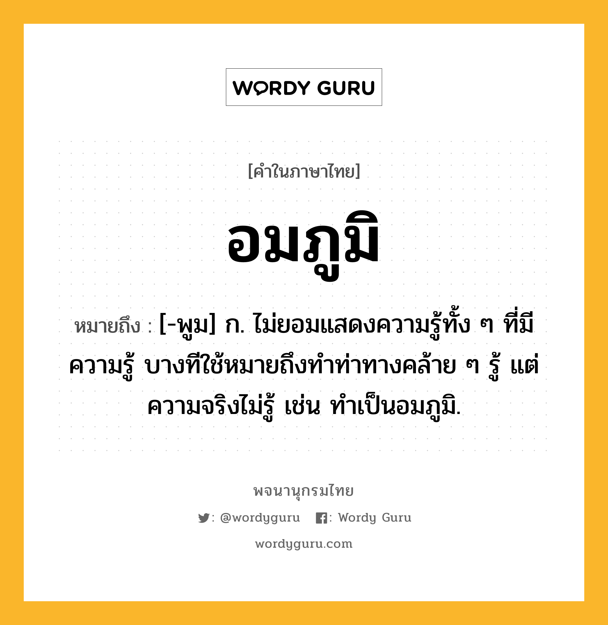 อมภูมิ ความหมาย หมายถึงอะไร?, คำในภาษาไทย อมภูมิ หมายถึง [-พูม] ก. ไม่ยอมแสดงความรู้ทั้ง ๆ ที่มีความรู้ บางทีใช้หมายถึงทำท่าทางคล้าย ๆ รู้ แต่ความจริงไม่รู้ เช่น ทำเป็นอมภูมิ.