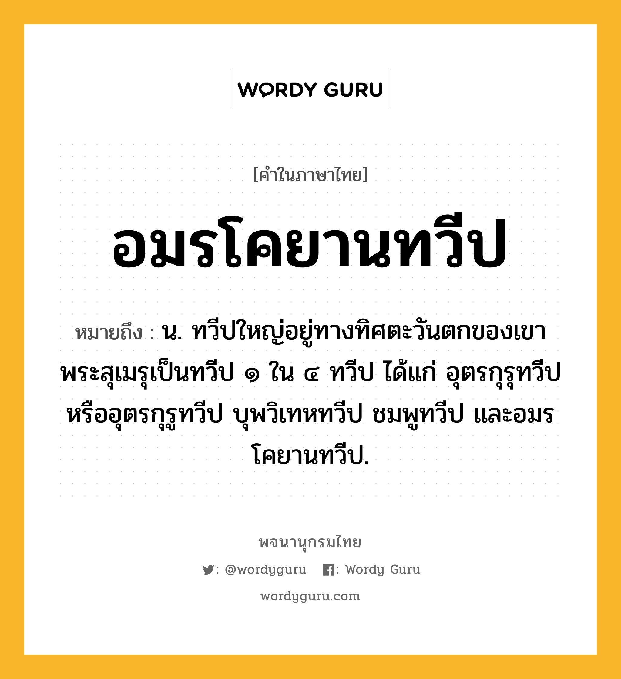 อมรโคยานทวีป ความหมาย หมายถึงอะไร?, คำในภาษาไทย อมรโคยานทวีป หมายถึง น. ทวีปใหญ่อยู่ทางทิศตะวันตกของเขาพระสุเมรุเป็นทวีป ๑ ใน ๔ ทวีป ได้แก่ อุตรกุรุทวีปหรืออุตรกุรูทวีป บุพวิเทหทวีป ชมพูทวีป และอมรโคยานทวีป.