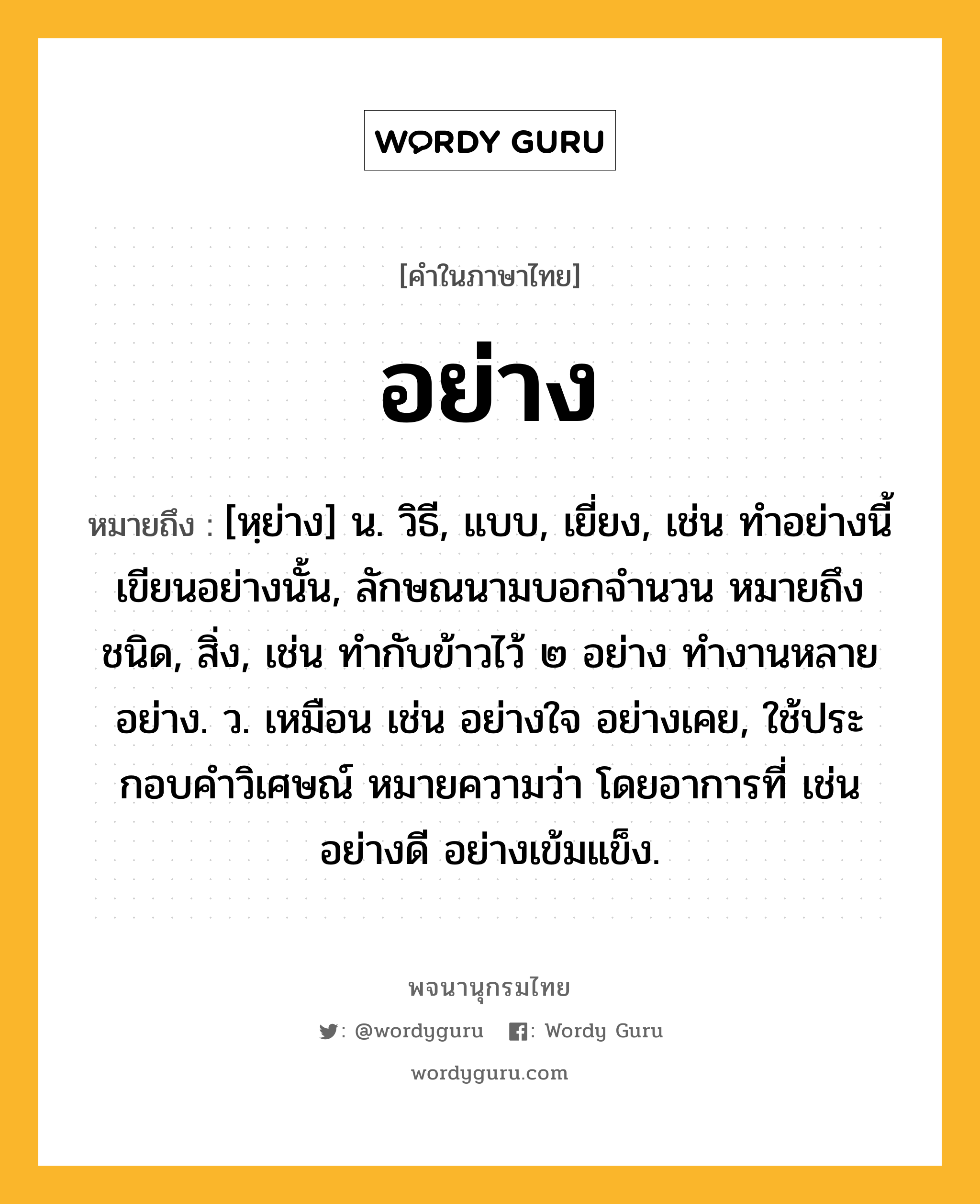 อย่าง ความหมาย หมายถึงอะไร?, คำในภาษาไทย อย่าง หมายถึง [หฺย่าง] น. วิธี, แบบ, เยี่ยง, เช่น ทำอย่างนี้ เขียนอย่างนั้น, ลักษณนามบอกจำนวน หมายถึง ชนิด, สิ่ง, เช่น ทำกับข้าวไว้ ๒ อย่าง ทำงานหลายอย่าง. ว. เหมือน เช่น อย่างใจ อย่างเคย, ใช้ประกอบคําวิเศษณ์ หมายความว่า โดยอาการที่ เช่น อย่างดี อย่างเข้มแข็ง.