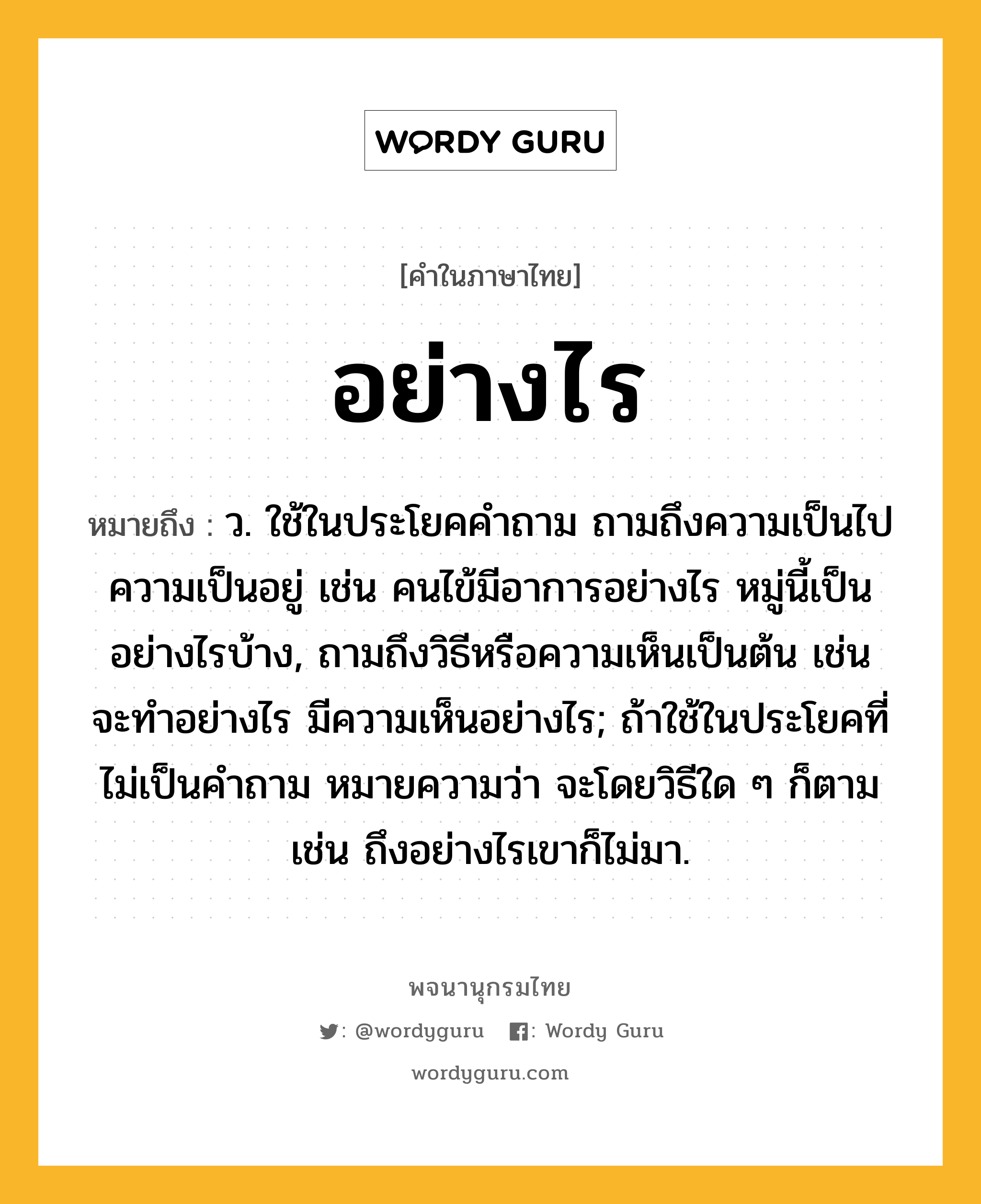 อย่างไร ความหมาย หมายถึงอะไร?, คำในภาษาไทย อย่างไร หมายถึง ว. ใช้ในประโยคคําถาม ถามถึงความเป็นไป ความเป็นอยู่ เช่น คนไข้มีอาการอย่างไร หมู่นี้เป็นอย่างไรบ้าง, ถามถึงวิธีหรือความเห็นเป็นต้น เช่น จะทําอย่างไร มีความเห็นอย่างไร; ถ้าใช้ในประโยคที่ไม่เป็นคําถาม หมายความว่า จะโดยวิธีใด ๆ ก็ตาม เช่น ถึงอย่างไรเขาก็ไม่มา.