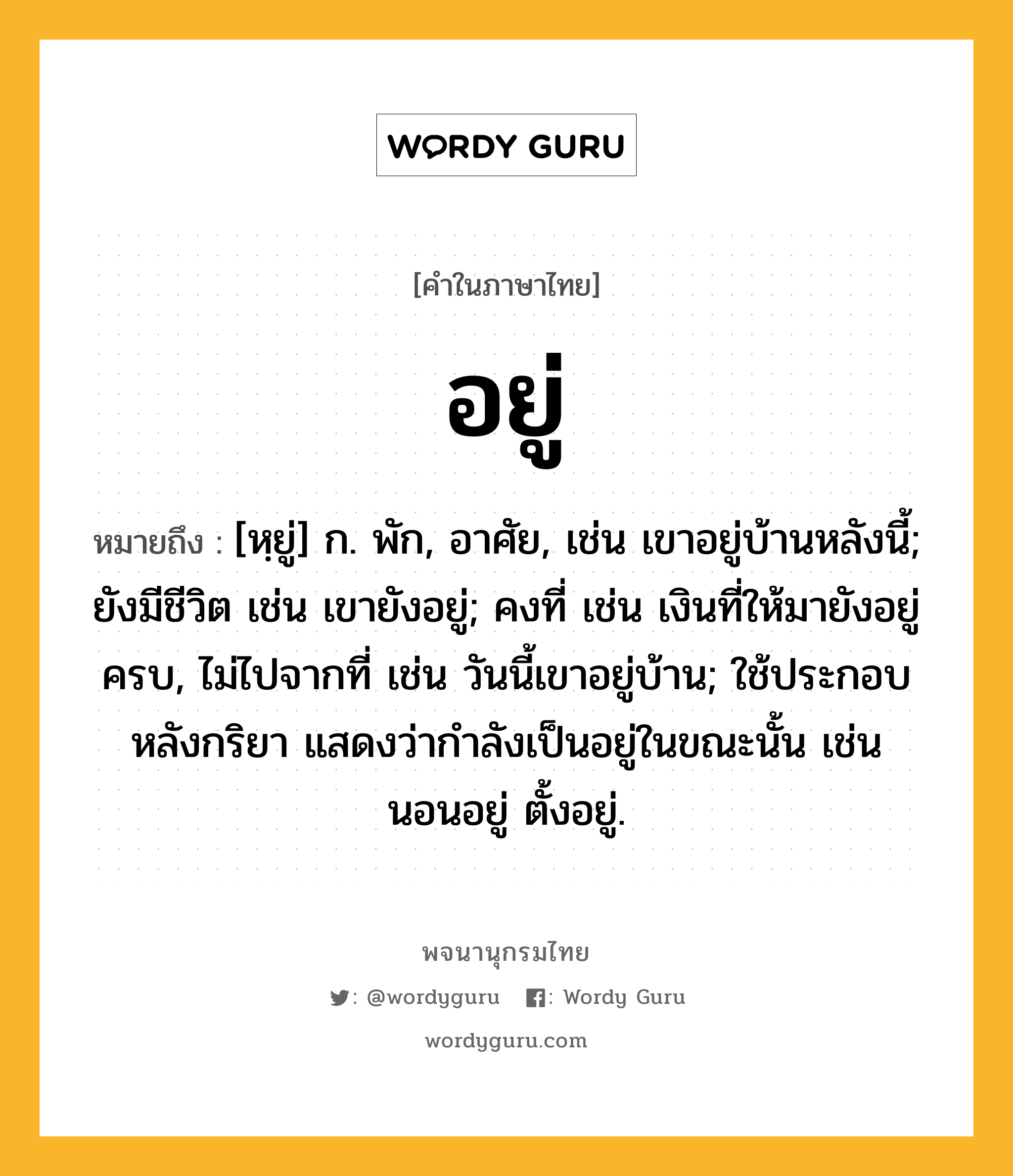 อยู่ ความหมาย หมายถึงอะไร?, คำในภาษาไทย อยู่ หมายถึง [หฺยู่] ก. พัก, อาศัย, เช่น เขาอยู่บ้านหลังนี้; ยังมีชีวิต เช่น เขายังอยู่; คงที่ เช่น เงินที่ให้มายังอยู่ครบ, ไม่ไปจากที่ เช่น วันนี้เขาอยู่บ้าน; ใช้ประกอบหลังกริยา แสดงว่ากําลังเป็นอยู่ในขณะนั้น เช่น นอนอยู่ ตั้งอยู่.